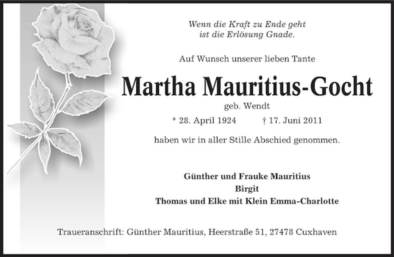 <p>Wenn die Kraft zu Ende geht ist die Erlösung Gnade. Auf Wunsch unserer lieben Tante</p><p>Martha Mauritius-Gocht<br />geb. Wendt * 28. April 1924 † 17. Juni 2011 haben wir in aller Stille Abschied genommen.</p><p>Günther und Frauke Mauritius Birgit Thomas und Elke mit Klein Emma-Charlotte</p><p>Traueranschrift: Günther Mauritius, Heerstraße 51, 27478 Cuxhaven</p>