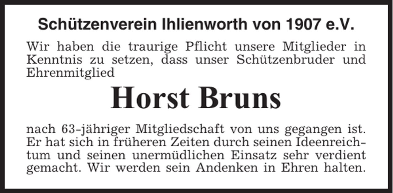 <p>Schützenverein Ihlienworth von 1907 e.V.<br />Wir haben die traurige Pflicht unsere Mitglieder in<br />Kenntnis zu setzen, dass unser Schützenbruder und<br />Ehrenmitglied</p><p>Horst Bruns<br />nach 63-jähriger Mitgliedschaft von uns gegangen ist.<br />Er hat sich in früheren Zeiten durch seinen Ideenreichtum und seinen unermüdlichen Einsatz sehr verdient<br />gemacht. Wir werden sein Andenken in Ehren halten.</p>
