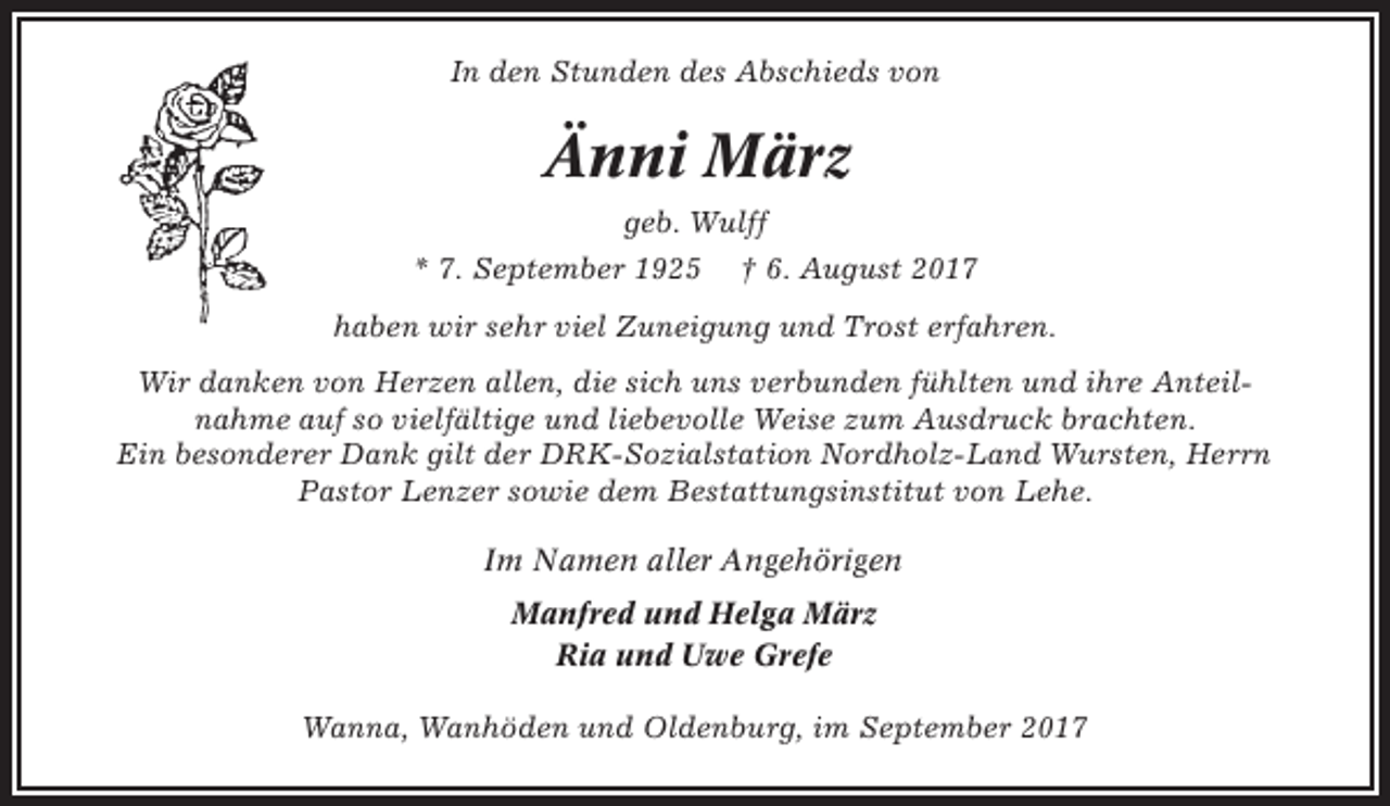 <p>In den Stunden des Abschieds von</p><p>Änni März<br />geb. Wulff<br />* 7. September 1925</p><p>† 6. August 2017</p><p>haben wir sehr viel Zuneigung und Trost erfahren.<br />Wir danken von Herzen allen, die sich uns verbunden fühlten und ihre Anteilnahme auf so vielfältige und liebevolle Weise zum Ausdruck brachten.<br />Ein besonderer Dank gilt der DRK-Sozialstation Nordholz-Land Wursten, Herrn<br />Pastor Lenzer sowie dem Bestattungsinstitut von Lehe.<br />Im Namen aller Angehörigen<br />Manfred und Helga März<br />Ria und Uwe Grefe<br />Wanna, Wanhöden und Oldenburg, im September 2017</p>