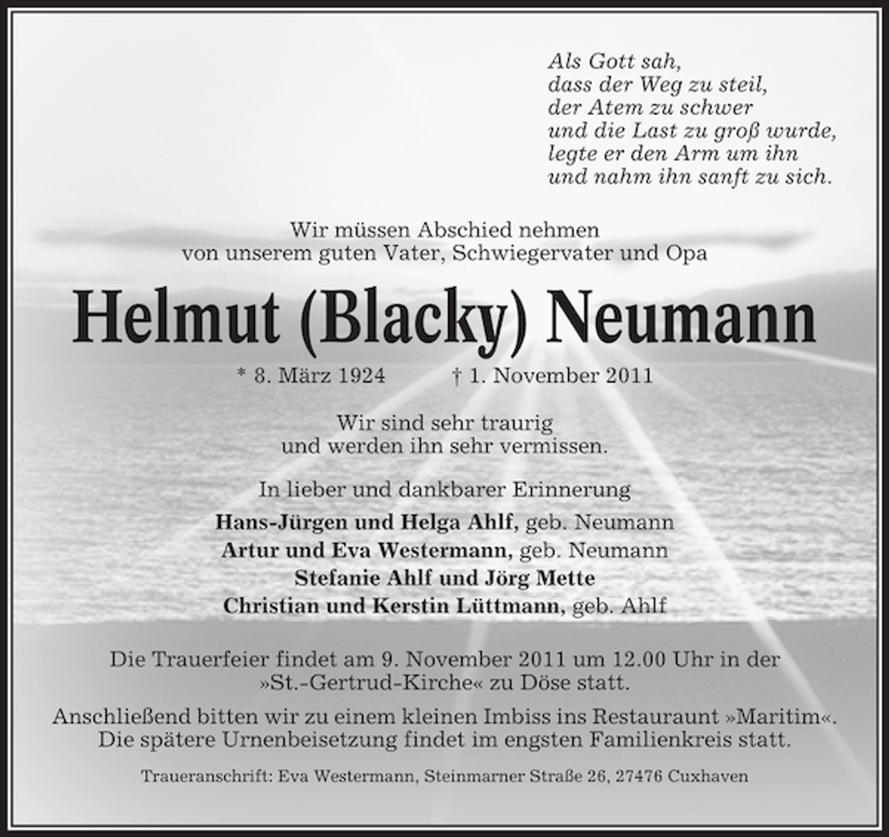 <p>Als Gott sah,<br />dass der Weg zu steil,<br />der Atem zu schwer<br />und die Last zu groß wurde,<br />legte er den Arm um ihn<br />und nahm ihn sanft zu sich.<br />Wir müssen Abschied nehmen<br />von unserem guten Vater, Schwiegervater und Opa</p><p>Helmut (Blacky) Neumann<br />* 8. März 1924</p><p>† 1. November 2011</p><p>Wir sind sehr traurig<br />und werden ihn sehr vermissen.<br />In lieber und dankbarer Erinnerung<br />Hans-Jürgen und Helga Ahlf, geb. Neumann<br />Artur und Eva Westermann, geb. Neumann<br />Stefanie Ahlf und Jörg Mette<br />Christian und Kerstin Lüttmann, geb. Ahlf<br />Die Trauerfeier findet am 9. November 2011 um 12.00 Uhr in der<br />»St.-Gertrud-Kirche« zu Döse statt.<br />Anschließend bitten wir zu einem kleinen Imbiss ins Restauraunt »Maritim«.<br />Die spätere Urnenbeisetzung findet im engsten Familienkreis statt.<br />Traueranschrift: Eva Westermann, Steinmarner Straße 26, 27476 Cuxhaven</p>