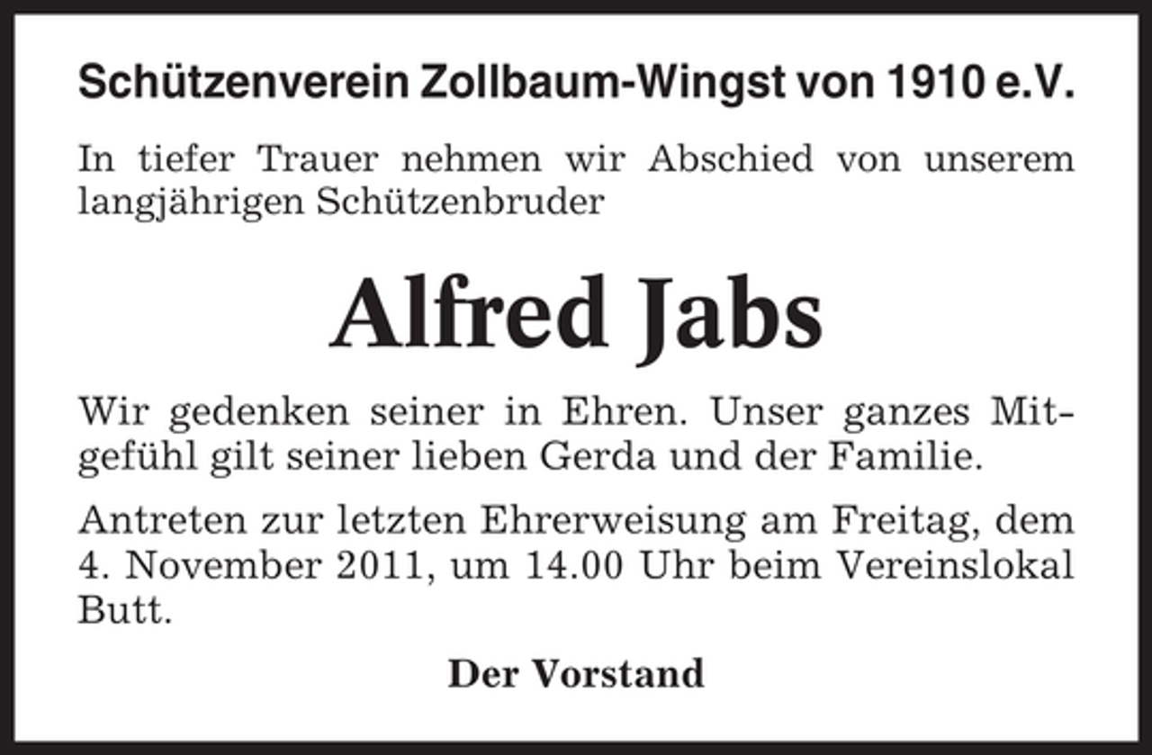 <p>Schützenverein Zollbaum-Wingst von 1910 e.V.<br />In tiefer Trauer nehmen wir Abschied von unserem<br />langjährigen Schützenbruder</p><p>Alfred Jabs<br />Wir gedenken seiner in Ehren. Unser ganzes Mitgefühl gilt seiner lieben Gerda und der Familie.<br />Antreten zur letzten Ehrerweisung am Freitag, dem<br />4. November 2011, um 14.00 Uhr beim Vereinslokal<br />Butt.<br />Der Vorstand</p>
