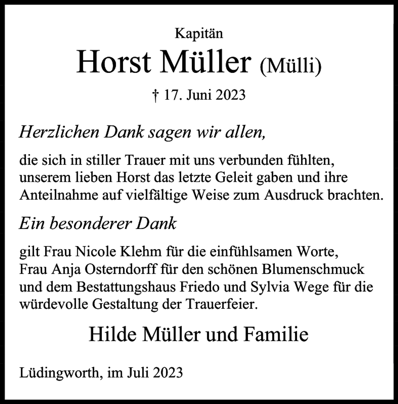 <p>Kapitän</p><p>Horst Müller (Mülli)<br />† 17. Juni 2023</p><p>Herzlichen Dank sagen wir allen,<br />die sich in stiller Trauer mit uns verbunden fühlten,<br />unserem lieben Horst das letzte Geleit gaben und ihre<br />Anteilnahme auf vielfältige Weise zum Ausdruck brachten.</p><p>Ein besonderer Dank<br />gilt Frau Nicole Klehm für die einfühlsamen Worte,<br />Frau Anja Osterndorff für den schönen Blumenschmuck<br />und dem Bestattungshaus Friedo und Sylvia Wege für die<br />würdevolle Gestaltung der Trauerfeier.</p><p>Hilde Müller und Familie<br />Lüdingworth, im Juli 2023</p>