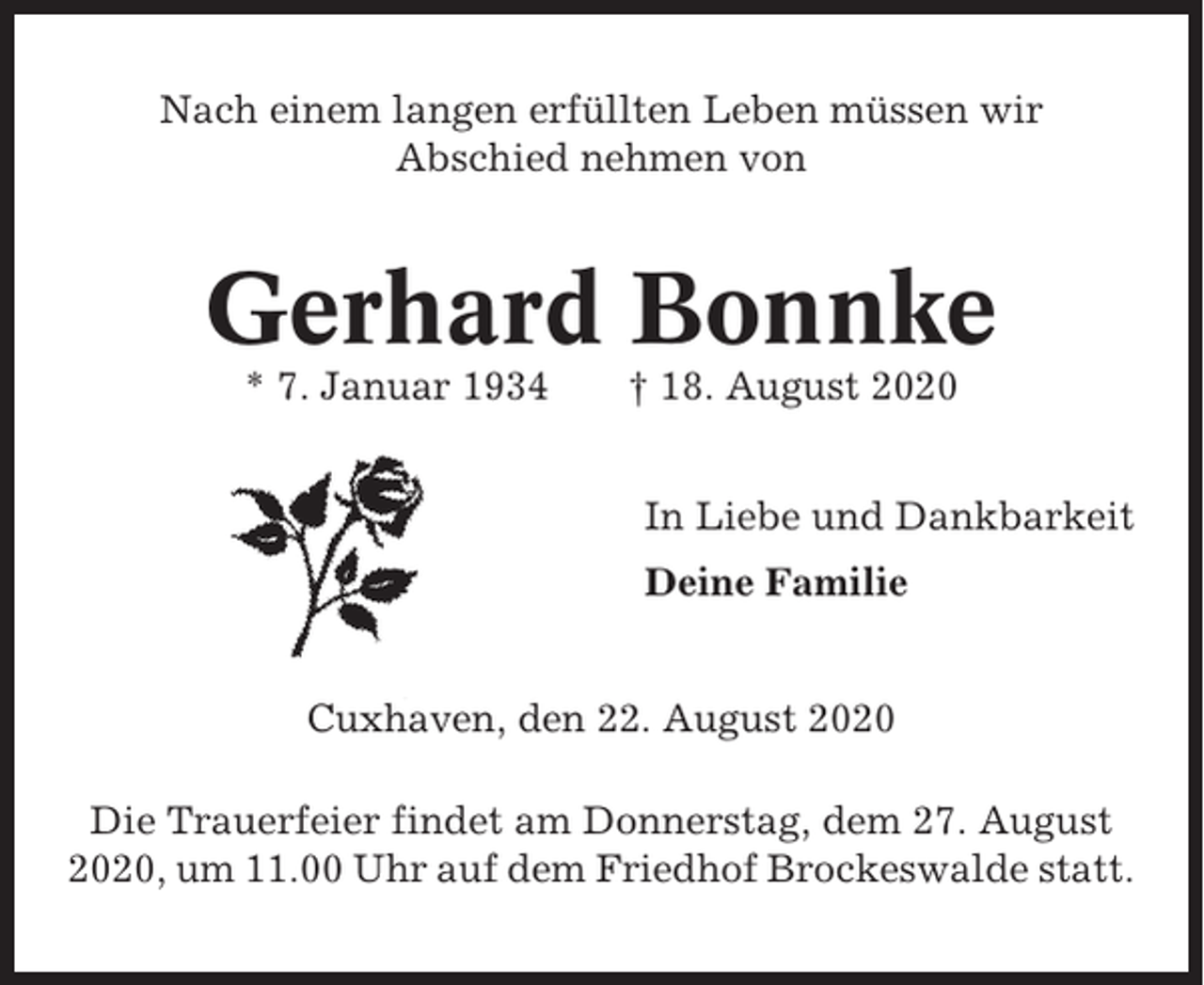 <p>Nach einem langen erfüllten Leben müssen wir<br />Abschied nehmen von</p><p>Gerhard Bonnke<br />* 7. Januar 1934</p><p>† 18. August 2020<br />In Liebe und Dankbarkeit<br />Deine Familie</p><p>Cuxhaven, den 22. August 2020<br />Die Trauerfeier findet am Donnerstag, dem 27. August<br />2020, um 11.00 Uhr auf dem Friedhof Brockeswalde statt.</p>