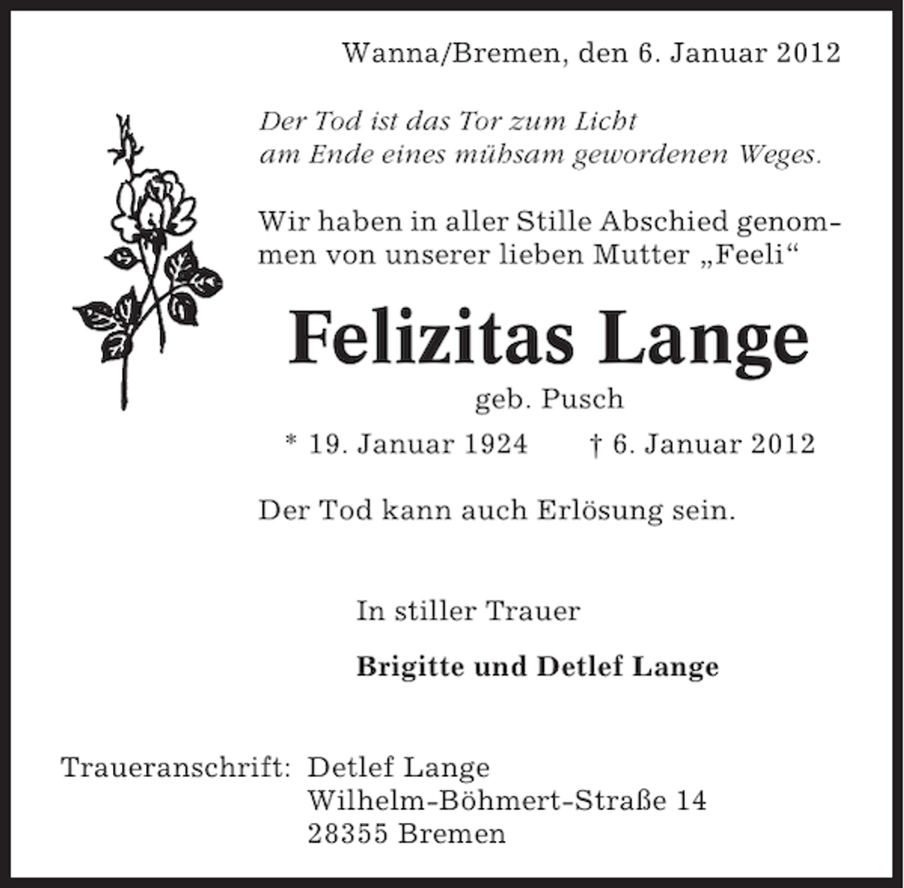 <p>Wanna/Bremen, den 6. Januar 2012<br />Der Tod ist das Tor zum Licht<br />am Ende eines mühsam gewordenen Weges.<br />Wir haben in aller Stille Abschied genommen von unserer lieben Mutter „Feeli“</p><p>Felizitas Lange<br />geb. Pusch<br />* 19. Januar 1924<br />† 6. Januar 2012<br />Der Tod kann auch Erlösung sein.<br />In stiller Trauer<br />Brigitte und Detlef Lange<br />Traueranschrift: Detlef Lange<br />Wilhelm-Böhmert-Straße 14<br />28355 Bremen</p>