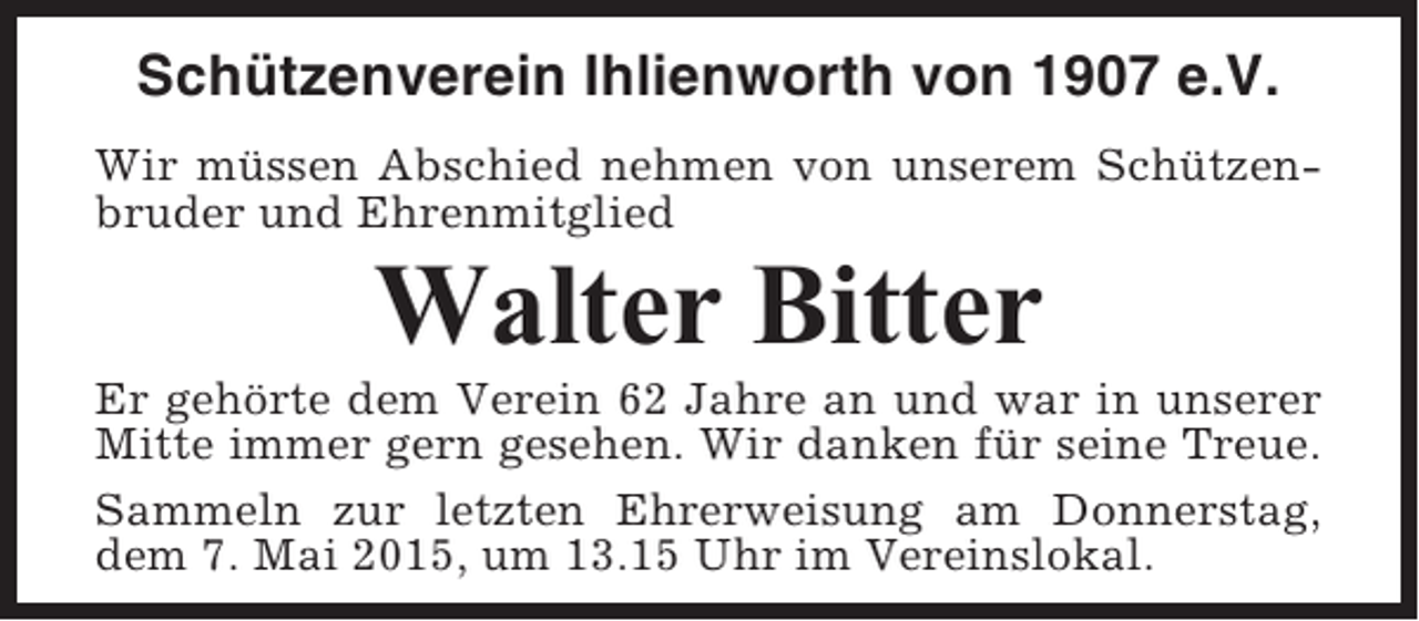 <p>Schützenverein Ihlienworth von 1907 e.V.<br />Wir müssen Abschied nehmen von unserem Schützenbruder und Ehrenmitglied</p><p>Walter Bitter<br />Er gehörte dem Verein 62 Jahre an und war in unserer<br />Mitte immer gern gesehen. Wir danken für seine Treue.<br />Sammeln zur letzten Ehrerweisung am Donnerstag,<br />dem 7. Mai 2015, um 13.15 Uhr im Vereinslokal.</p>