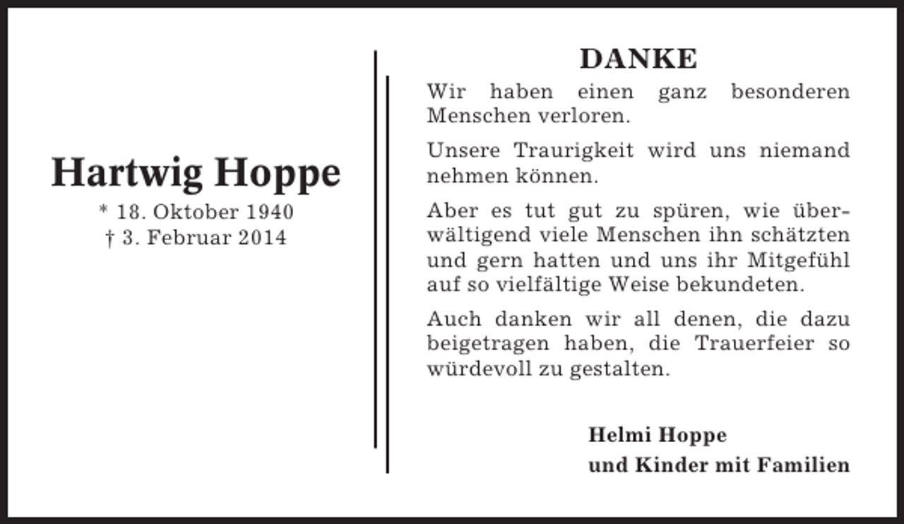 <p>DANKE<br />Wir haben einen<br />Menschen verloren.</p><p>Hartwig Hoppe<br />* 18. Oktober 1940<br />† 3. Februar 2014</p><p>ganz</p><p>besonderen</p><p>Unsere Traurigkeit wird uns niemand<br />nehmen können.<br />Aber es tut gut zu spüren, wie überwältigend viele Menschen ihn schätzten<br />und gern hatten und uns ihr Mitgefühl<br />auf so vielfältige Weise bekundeten.<br />Auch danken wir all denen, die dazu<br />beigetragen haben, die Trauerfeier so<br />würdevoll zu gestalten.<br />Helmi Hoppe<br />und Kinder mit Familien</p>