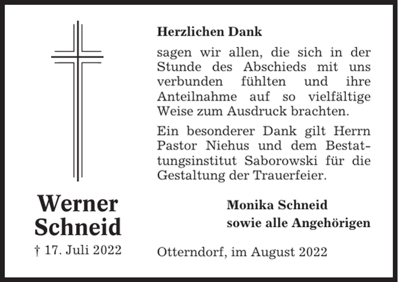<p>Herzlichen Dank<br />sagen wir allen, die sich in der<br />Stunde des Abschieds mit uns<br />verbunden fühlten und ihre<br />Anteilnahme auf so vielfältige<br />Weise zum Ausdruck brachten.<br />Ein besonderer Dank gilt Herrn<br />Pastor Niehus und dem Bestattungsinstitut Saborowski für die<br />Gestaltung der Trauerfeier.</p><p>Werner<br />Schneid<br />† 17. Juli 2022</p><p>Monika Schneid<br />sowie alle Angehörigen<br />Otterndorf, im August 2022</p>