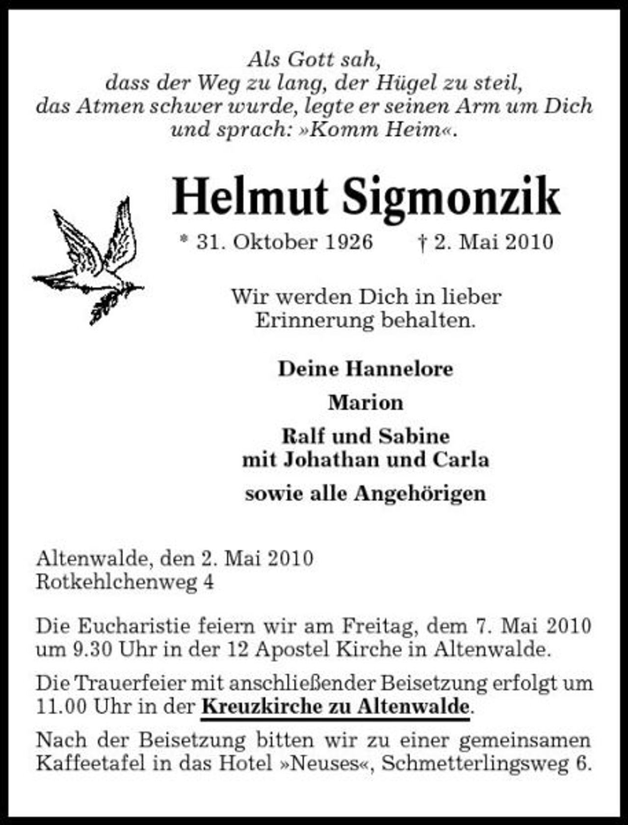 <p>Als Gott sah, dass der Weg zu lang, der Hügel zu steil, das Atmen schwer wurde, legte er seinen Arm um Dich und sprach: »Komm Heim«.</p><p>Helmut Sigmonzik<br />* 31. Oktober 1926 † 2. Mai 2010 Wir werden Dich in lieber Erinnerung behalten. Deine Hannelore Marion Ralf und Sabine mit Johathan und Carla sowie alle Angehörigen Altenwalde, den 2. Mai 2010 Rotkehlchenweg 4 Die Eucharistie feiern wir am Freitag, dem 7. Mai 2010 um 9.30 Uhr in der 12 Apostel Kirche in Altenwalde. Die Trauerfeier mit anschließender Beisetzung erfolgt um 11.00 Uhr in der Kreuzkirche zu Altenwalde. Nach der Beisetzung bitten wir zu einer gemeinsamen Kaffeetafel in das Hotel »Neuses«, Schmetterlingsweg 6.</p>