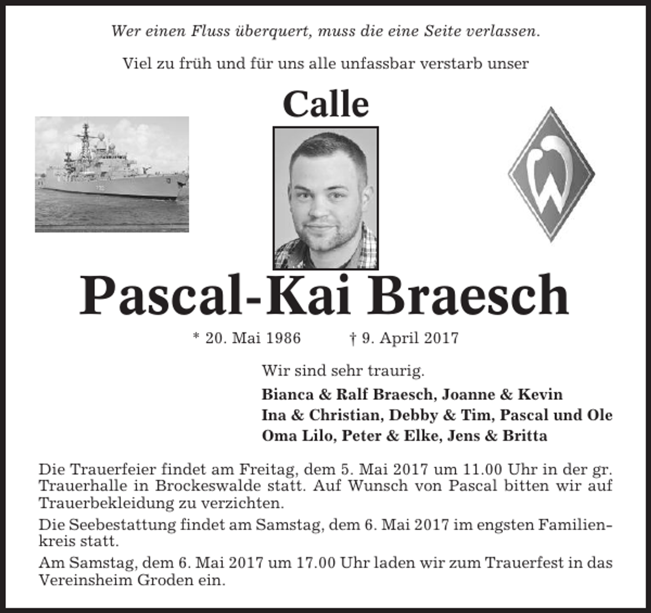 <p>Wer einen Fluss überquert, muss die eine Seite verlassen.<br />Viel zu früh und für uns alle unfassbar verstarb unser</p><p>Calle</p><p>Pascal-Kai Braesch<br />* 20. Mai 1986</p><p>† 9. April 2017</p><p>Wir sind sehr traurig.<br />Bianca &amp; Ralf Braesch, Joanne &amp; Kevin<br />Ina &amp; Christian, Debby &amp; Tim, Pascal und Ole<br />Oma Lilo, Peter &amp; Elke, Jens &amp; Britta<br />Die Trauerfeier findet am Freitag, dem 5. Mai 2017 um 11.00 Uhr in der gr.<br />Trauerhalle in Brockeswalde statt. Auf Wunsch von Pascal bitten wir auf<br />Trauerbekleidung zu verzichten.<br />Die Seebestattung findet am Samstag, dem 6. Mai 2017 im engsten Familienkreis statt.<br />Am Samstag, dem 6. Mai 2017 um 17.00 Uhr laden wir zum Trauerfest in das<br />Vereinsheim Groden ein.</p>