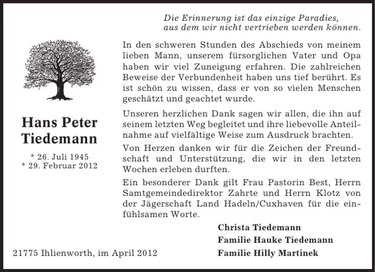 <p>Die Erinnerung ist das einzige Paradies,<br />aus dem wir nicht vertrieben werden können.<br />In den schweren Stunden des Abschieds von meinem<br />lieben Mann, unserem fürsorglichen Vater und Opa<br />haben wir viel Zuneigung erfahren. Die zahlreichen<br />Beweise der Verbundenheit haben uns tief berührt. Es<br />ist schön zu wissen, dass er von so vielen Menschen<br />geschätzt und geachtet wurde.<br />Unseren herzlichen Dank sagen wir allen, die ihn auf<br />seinem letzten Weg begleitet und ihre liebevolle Anteilnahme auf vielfältige Weise zum Ausdruck brachten.<br />Von Herzen danken wir für die Zeichen der Freund* 26. Juli 1945<br />schaft und Unterstützung, die wir in den letzten<br />* 29. Februar 2012<br />Wochen erleben durften.<br />Ein besonderer Dank gilt Frau Pastorin Best, Herrn<br />Samtgemeindedirektor Zahrte und Herrn Klotz von<br />der Jägerschaft Land Hadeln/Cuxhaven für die einfühlsamen Worte.<br />Christa Tiedemann<br />Familie Hauke Tiedemann<br />Familie Hilly Martinek<br />21775 Ihlienworth, im April 2012</p><p>Hans Peter<br />Tiedemann</p>