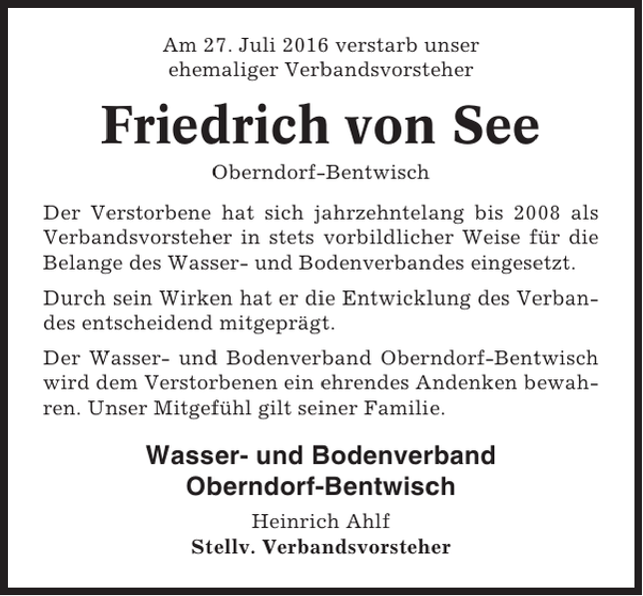 <p>Am 27. Juli 2016 verstarb unser<br />ehemaliger Verbandsvorsteher</p><p>Friedrich von See<br />Oberndorf-Bentwisch<br />Der Verstorbene hat sich jahrzehntelang bis 2008 als<br />Verbandsvorsteher in stets vorbildlicher Weise für die<br />Belange des Wasser- und Bodenverbandes eingesetzt.<br />Durch sein Wirken hat er die Entwicklung des Verbandes entscheidend mitgeprägt.<br />Der Wasser- und Bodenverband Oberndorf-Bentwisch<br />wird dem Verstorbenen ein ehrendes Andenken bewahren. Unser Mitgefühl gilt seiner Familie.</p><p>Wasser- und Bodenverband<br />Oberndorf-Bentwisch<br />Heinrich Ahlf<br />Stellv. Verbandsvorsteher</p>
