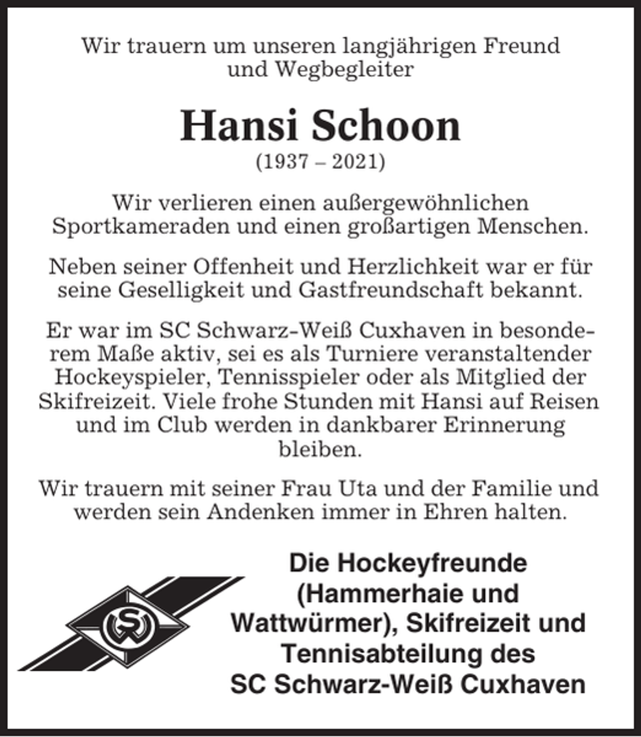 <p>Wir trauern um unseren langjährigen Freund<br />und Wegbegleiter</p><p>Hansi Schoon<br />(1937 – 2021)</p><p>Wir verlieren einen außergewöhnlichen<br />Sportkameraden und einen großartigen Menschen.<br />Neben seiner Offenheit und Herzlichkeit war er für<br />seine Geselligkeit und Gastfreundschaft bekannt.<br />Er war im SC Schwarz-Weiß Cuxhaven in besonderem Maße aktiv, sei es als Turniere veranstaltender<br />Hockeyspieler, Tennisspieler oder als Mitglied der<br />Skifreizeit. Viele frohe Stunden mit Hansi auf Reisen<br />und im Club werden in dankbarer Erinnerung<br />bleiben.<br />Wir trauern mit seiner Frau Uta und der Familie und<br />werden sein Andenken immer in Ehren halten.</p><p>Die Hockeyfreunde<br />(Hammerhaie und<br />Wattwürmer), Skifreizeit und<br />Tennisabteilung des<br />SC Schwarz-Weiß Cuxhaven</p>
