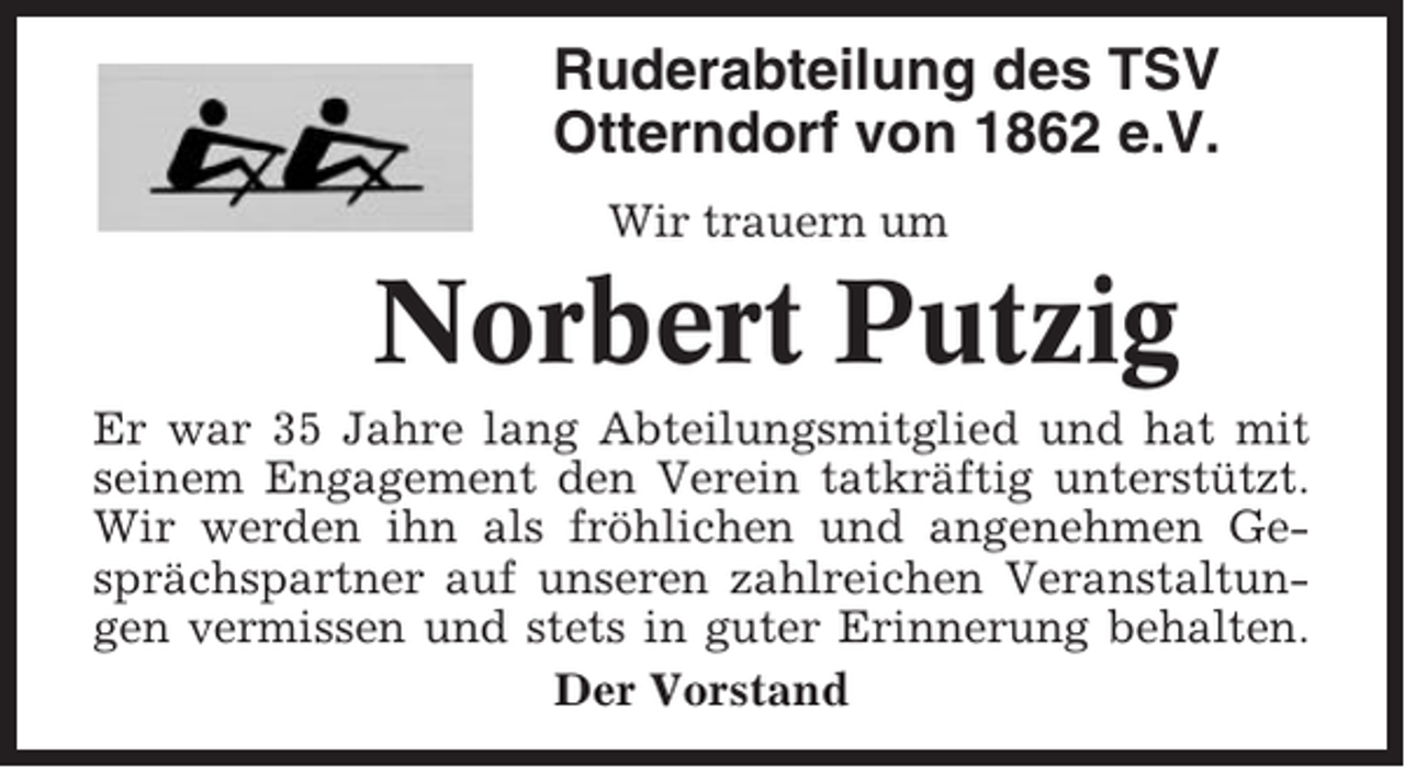 <p>Ruderabteilung des TSV<br />Otterndorf von 1862 e.V.<br />Wir trauern um</p><p>Norbert Putzig<br />Er war 35 Jahre lang Abteilungsmitglied und hat mit<br />seinem Engagement den Verein tatkräftig unterstützt.<br />Wir werden ihn als fröhlichen und angenehmen Gesprächspartner auf unseren zahlreichen Veranstaltungen vermissen und stets in guter Erinnerung behalten.<br />Der Vorstand</p>
