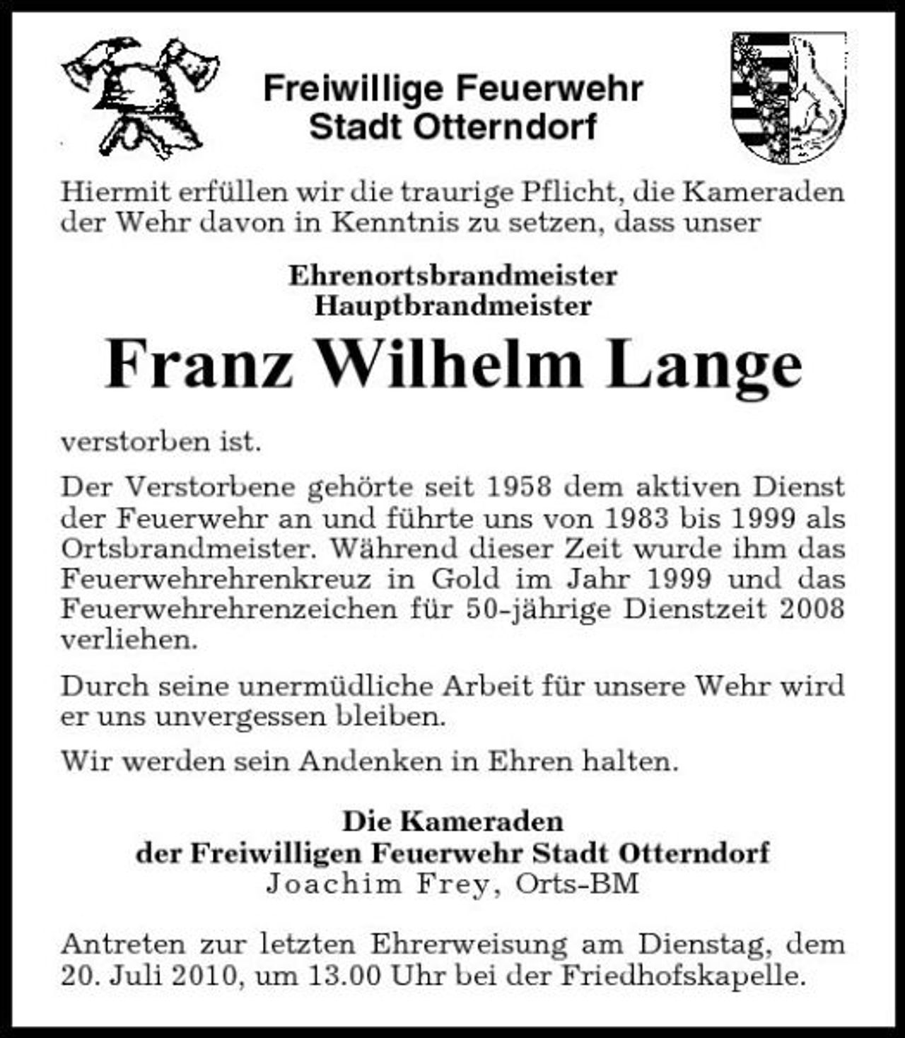 <p>Freiwillige Feuerwehr Stadt Otterndorf<br />Hiermit erfüllen wir die traurige Pflicht, die Kameraden der Wehr davon in Kenntnis zu setzen, dass unser Ehrenortsbrandmeister Hauptbrandmeister</p><p>Franz Wilhelm Lange<br />verstorben ist. Der Verstorbene gehörte seit 1958 dem aktiven Dienst der Feuerwehr an und führte uns von 1983 bis 1999 als Ortsbrandmeister. Während dieser Zeit wurde ihm das Feuerwehrehrenkreuz in Gold im Jahr 1999 und das Feuerwehrehrenzeichen für 50-jährige Dienstzeit 2008 verliehen. Durch seine unermüdliche Arbeit für unsere Wehr wird er uns unvergessen bleiben. Wir werden sein Andenken in Ehren halten. Die Kameraden der Freiwilligen Feuerwehr Stadt Otterndorf Joachim Frey, Orts-BM Antreten zur letzten Ehrerweisung am Dienstag, dem 20. Juli 2010, um 13.00 Uhr bei der Friedhofskapelle.</p>