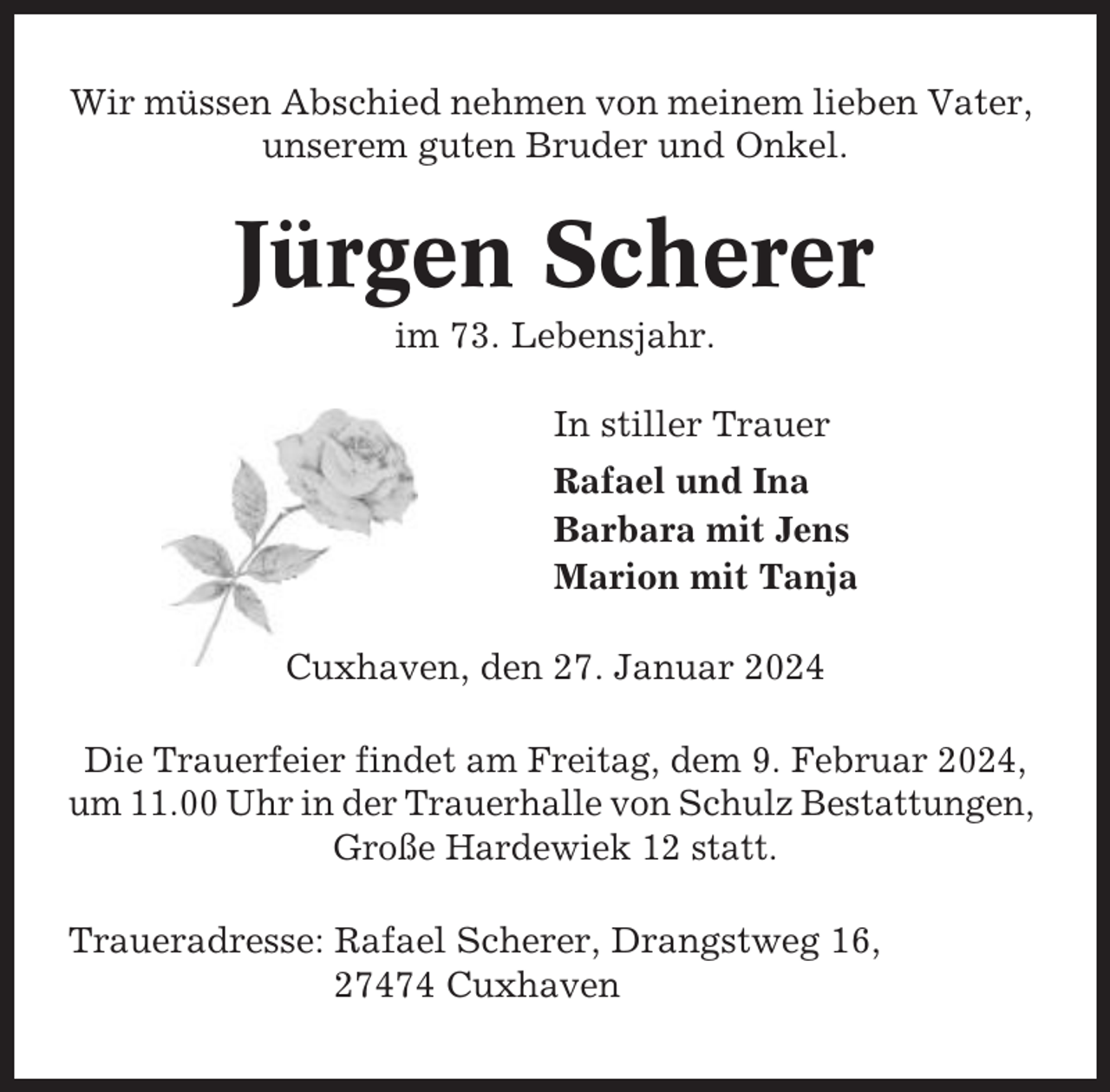 <p>Wir müssen Abschied nehmen von meinem lieben Vater,<br />unserem guten Bruder und Onkel.</p><p>Jürgen Scherer<br />im 73. Lebensjahr.<br />In stiller Trauer<br />Rafael und Ina<br />Barbara mit Jens<br />Marion mit Tanja<br />Cuxhaven, den 27. Januar 2024<br />Die Trauerfeier findet am Freitag, dem 9. Februar 2024,<br />um 11.00 Uhr in der Trauerhalle von Schulz Bestattungen,<br />Große Hardewiek 12 statt.<br />Traueradresse: Rafael Scherer, Drangstweg 16,<br />27474 Cuxhaven</p>