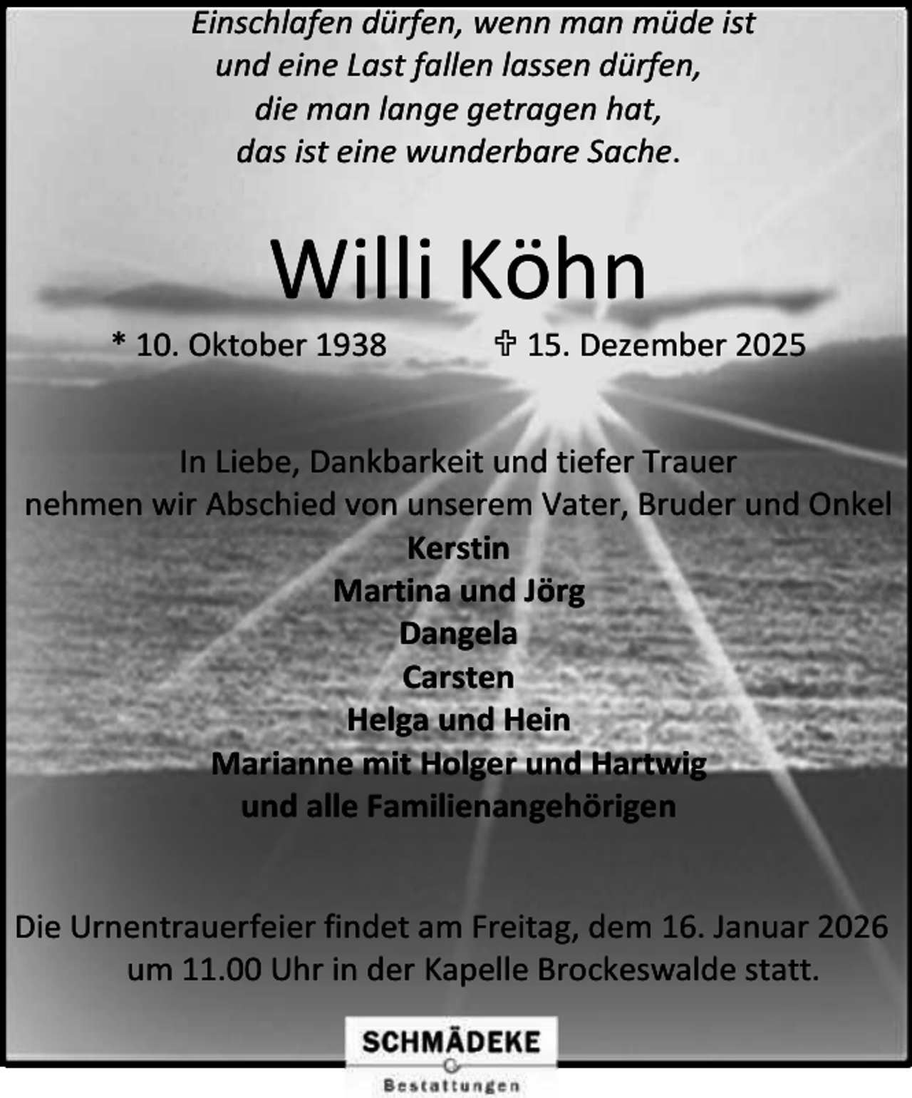 <p>Einschlafen dürfen, wenn man müde ist<br />und eine Last fallen lassen dürfen,<br />die man lange getragen hat,<br />das ist eine wunderbare Sache.</p><p>Willi Köhn</p><p>* 10. Oktober 1938</p><p> 15. Dezember 2025</p><p>In Liebe, Dankbarkeit und tiefer Trauer<br />nehmen wir Abschied von unserem Vater, Bruder und Onkel<br />Kerstin<br />Martina und Jörg<br />Dangela<br />Carsten<br />Helga und Hein<br />Marianne mit Holger und Hartwig<br />und alle Familienangehörigen<br />Die Urnentrauerfeier findet am Freitag, dem 16. Januar 2026<br />um 11.00 Uhr in der Kapelle Brockeswalde statt.</p>