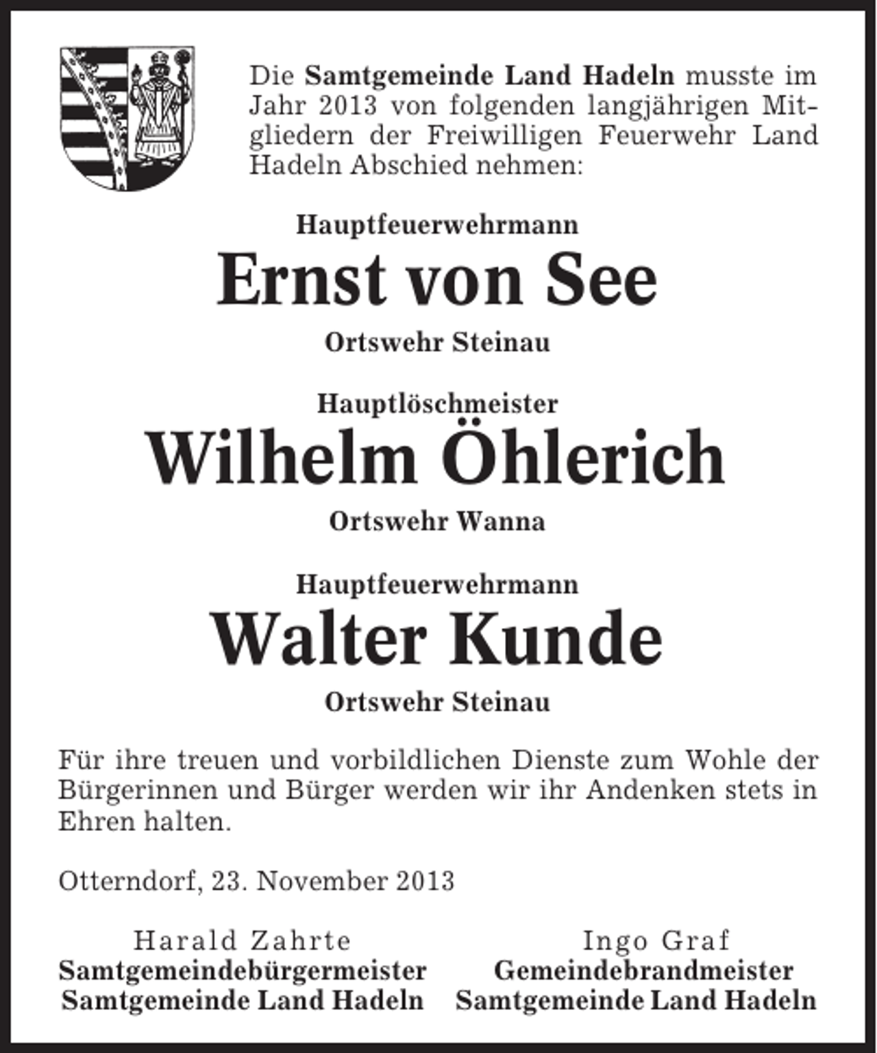 <p>Die Samtgemeinde Land Hadeln musste im<br />Jahr 2013 von folgenden langjährigen Mitgliedern der Freiwilligen Feuerwehr Land<br />Hadeln Abschied nehmen:<br />Hauptfeuerwehrmann</p><p>Ernst von See<br />Ortswehr Steinau<br />Hauptlöschmeister</p><p>Wilhelm Öhlerich<br />Ortswehr Wanna<br />Hauptfeuerwehrmann</p><p>Walter Kunde<br />Ortswehr Steinau<br />Für ihre treuen und vorbildlichen Dienste zum Wohle der<br />Bürgerinnen und Bürger werden wir ihr Andenken stets in<br />Ehren halten.<br />Otterndorf, 23. November 2013<br />Harald Zahrte<br />Ingo Graf<br />Samtgemeindebürgermeister<br />Gemeindebrandmeister<br />Samtgemeinde Land Hadeln Samtgemeinde Land Hadeln</p>