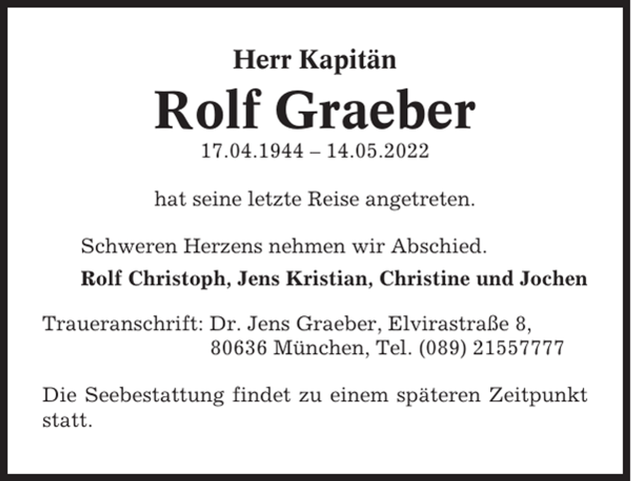<p>Herr Kapitän</p><p>Rolf Graeber<br />17.04.1944 – 14.05.2022<br />hat seine letzte Reise angetreten.<br />Schweren Herzens nehmen wir Abschied.<br />Rolf Christoph, Jens Kristian, Christine und Jochen<br />Traueranschrift: Dr. Jens Graeber, Elvirastraße 8,<br />80636 München, Tel. (089) 21557777<br />Die Seebestattung findet zu einem späteren Zeitpunkt<br />statt.</p>