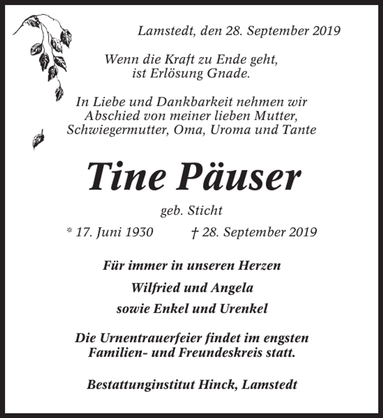 <p>Lamstedt, den 28. September 2019<br />Wenn die Kraft zu Ende geht,<br />ist Erlösung Gnade.<br />In Liebe und Dankbarkeit nehmen wir<br />Abschied von meiner lieben Mutter,<br />Schwiegermutter, Oma, Uroma und Tante</p><p>Tine Päuser<br />geb. Sticht<br />* 17. Juni 1930</p><p>† 28. September 2019</p><p>Für immer in unseren Herzen<br />Wilfried und Angela<br />sowie Enkel und Urenkel<br />Die Urnentrauerfeier findet im engsten<br />Familien- und Freundeskreis statt.<br />Bestattunginstitut Hinck, Lamstedt</p>