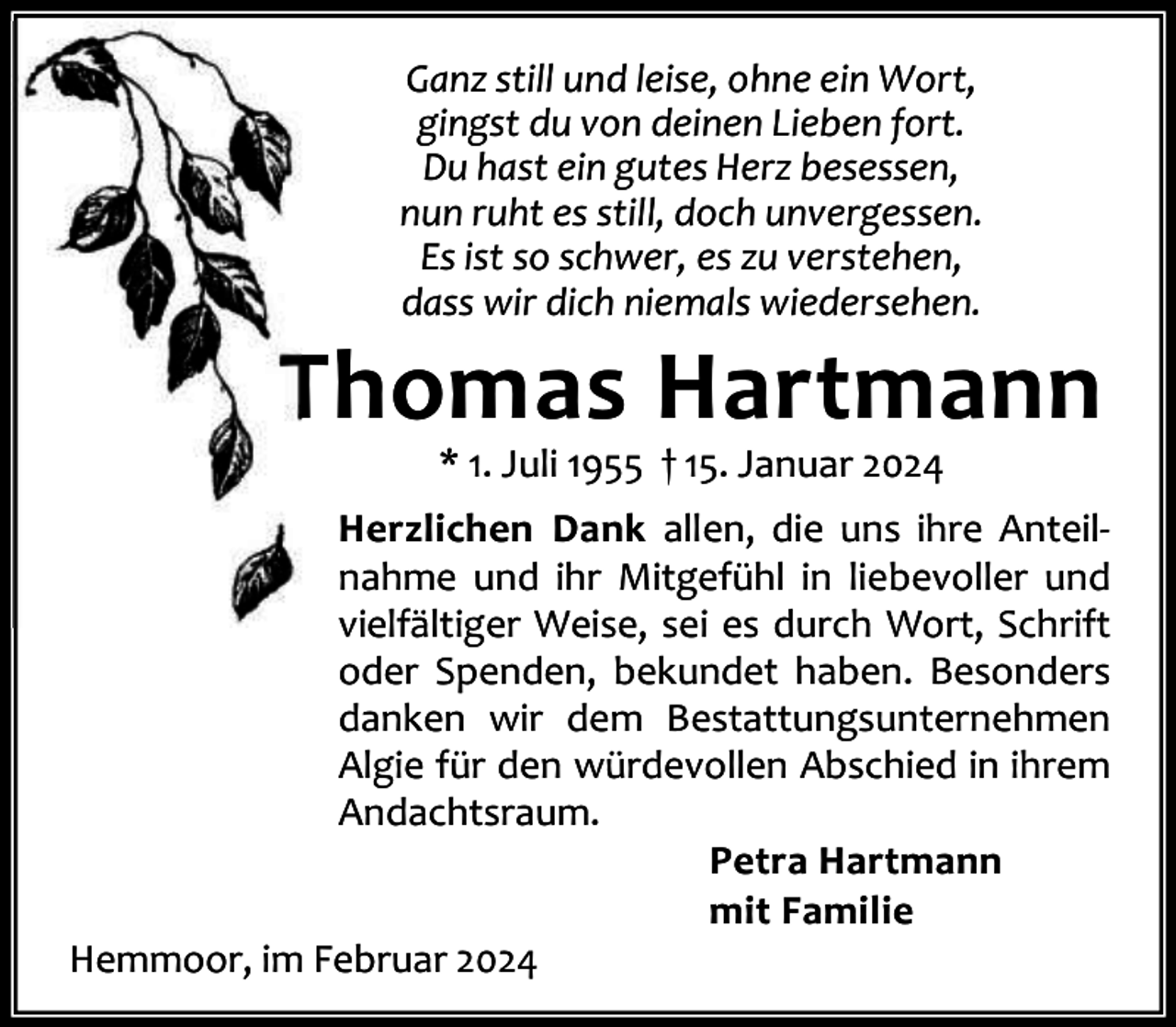 <p>Ganz still und leise, ohne ein Wort,<br />gingst du von deinen Lieben fort.<br />Du hast ein gutes Herz besessen,<br />nun ruht es still, doch unvergessen.<br />Es ist so schwer, es zu verstehen,<br />dass wir dich niemals wiedersehen.</p><p>Thomas Hartmann<br />* 1. Juli 1955 † 15. Januar 2024</p><p>Herzlichen Dank allen, die uns ihre Anteil‐<br />nahme und ihr Mitgefühl in liebevoller und<br />vielfältiger Weise, sei es durch Wort, Schrift<br />oder Spenden, bekundet haben. Besonders<br />danken wir dem Bestattungsunternehmen<br />Algie für den würdevollen Abschied in ihrem<br />Andachtsraum.<br />Petra Hartmann<br />mit Familie<br />Hemmoor, im Februar 2024</p>