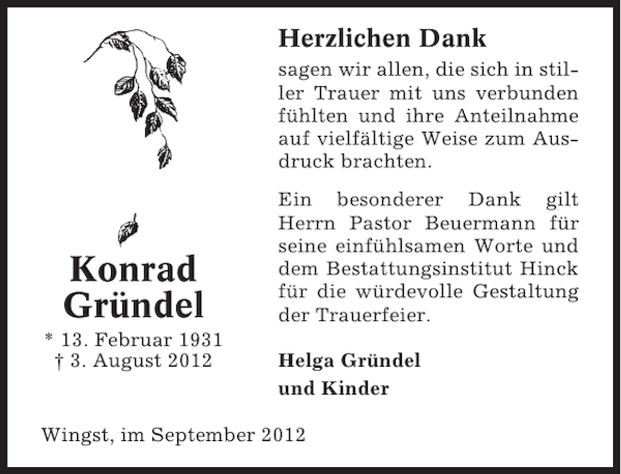 <p>Herzlichen Dank<br />sagen wir allen, die sich in stiller Trauer mit uns verbunden<br />fühlten und ihre Anteilnahme<br />auf vielfältige Weise zum Ausdruck brachten.</p><p>Konrad<br />Gründel<br />* 13. Februar 1931<br />† 3. August 2012</p><p>Ein besonderer Dank gilt<br />Herrn Pastor Beuermann für<br />seine einfühlsamen Worte und<br />dem Bestattungsinstitut Hinck<br />für die würdevolle Gestaltung<br />der Trauerfeier.<br />Helga Gründel<br />und Kinder</p><p>Wingst, im September 2012</p>