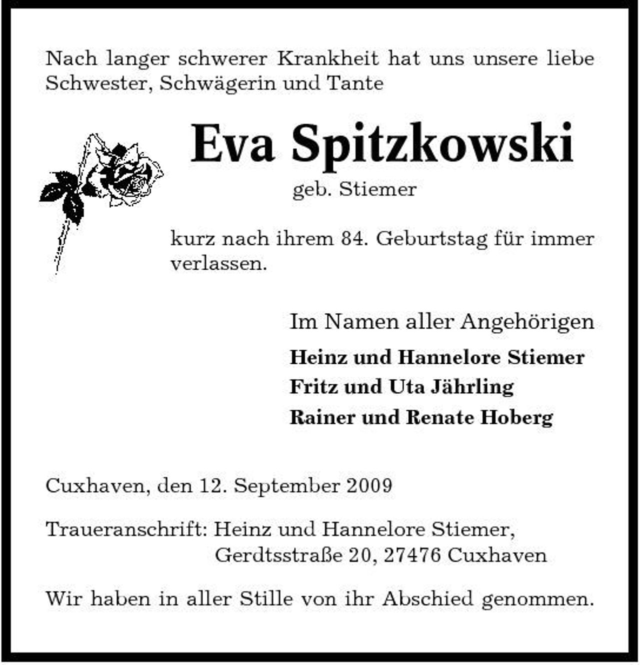 <p>Nach langer schwerer Krankheit hat uns unsere liebe Schwester, Schwägerin und Tante</p><p>Eva Spitzkowski<br />geb. Stiemer kurz nach ihrem 84. Geburtstag für immer verlassen.</p><p>Im Namen aller Angehörigen<br />Heinz und Hannelore Stiemer Fritz und Uta Jährling Rainer und Renate Hoberg Cuxhaven, den 12. September 2009 Traueranschrift: Heinz und Hannelore Stiemer, Gerdtsstraße 20, 27476 Cuxhaven Wir haben in aller Stille von ihr Abschied genommen.</p>