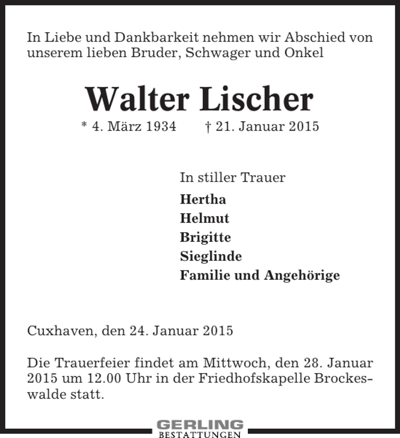 <p>In Liebe und Dankbarkeit nehmen wir Abschied von<br />unserem lieben Bruder, Schwager und Onkel</p><p>Walter Lischer<br />* 4. März 1934</p><p>† 21. Januar 2015</p><p>In stiller Trauer<br />Hertha<br />Helmut<br />Brigitte<br />Sieglinde<br />Familie und Angehörige</p><p>Cuxhaven, den 24. Januar 2015<br />Die Trauerfeier findet am Mittwoch, den 28. Januar<br />2015 um 12.00 Uhr in der Friedhofskapelle Brockeswalde statt.</p>