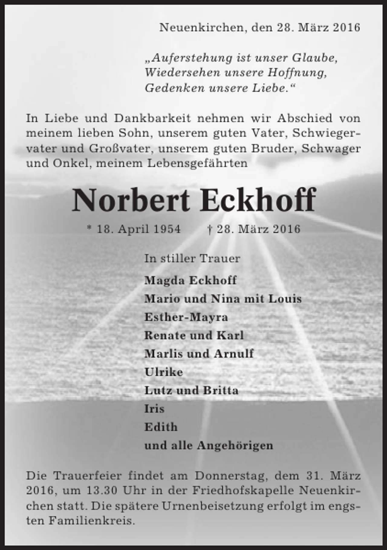 <p>Neuenkirchen, den 28. März 2016<br />„Auferstehung ist unser Glaube,<br />Wiedersehen unsere Hoffnung,<br />Gedenken unsere Liebe.“<br />In Liebe und Dankbarkeit nehmen wir Abschied von<br />meinem lieben Sohn, unserem guten Vater, Schwiegervater und Großvater, unserem guten Bruder, Schwager<br />und Onkel, meinem Lebensgefährten</p><p>Norbert Eckhoff<br />* 18. April 1954</p><p>† 28. März 2016</p><p>In stiller Trauer<br />Magda Eckhoff<br />Mario und Nina mit Louis<br />Esther-Mayra<br />Renate und Karl<br />Marlis und Arnulf<br />Ulrike<br />Lutz und Britta<br />Iris<br />Edith<br />und alle Angehörigen<br />Die Trauerfeier findet am Donnerstag, dem 31. März<br />2016, um 13.30 Uhr in der Friedhofskapelle Neuenkirchen statt. Die spätere Urnenbeisetzung erfolgt im engsten Familienkreis.</p>