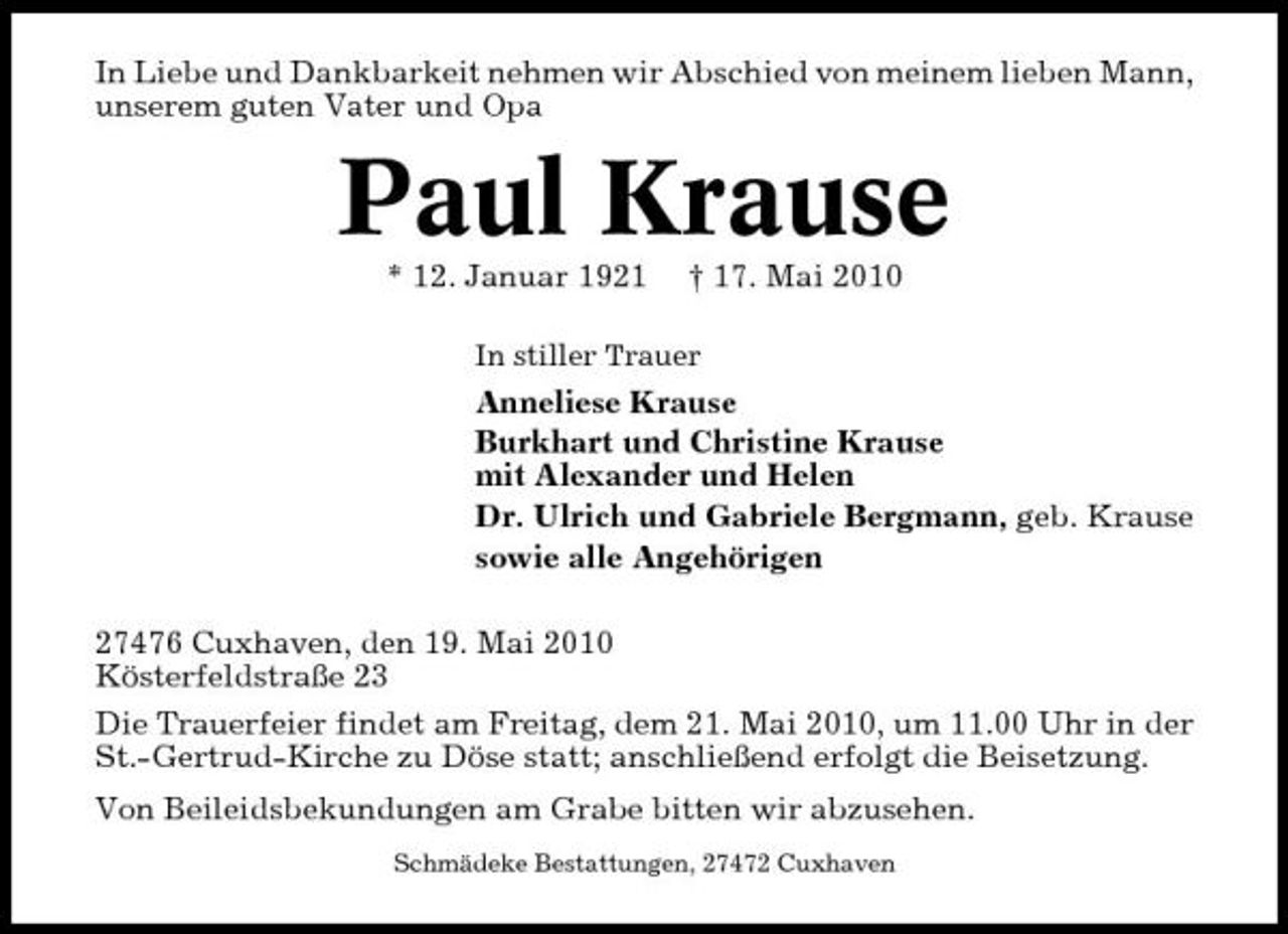 <p>In Liebe und Dankbarkeit nehmen wir Abschied von meinem lieben Mann, unserem guten Vater und Opa</p><p>Paul Krause<br />* 12. Januar 1921 † 17. Mai 2010<br />In stiller Trauer</p><p>Anneliese Krause Burkhart und Christine Krause mit Alexander und Helen Dr. Ulrich und Gabriele Bergmann, geb. Krause sowie alle Angehörigen 27476 Cuxhaven, den 19. Mai 2010 Kösterfeldstraße 23 Die Trauerfeier findet am Freitag, dem 21. Mai 2010, um 11.00 Uhr in der St.-Gertrud-Kirche zu Döse statt; anschließend erfolgt die Beisetzung. Von Beileidsbekundungen am Grabe bitten wir abzusehen.<br />Schmädeke Bestattungen, 27472 Cuxhaven</p>