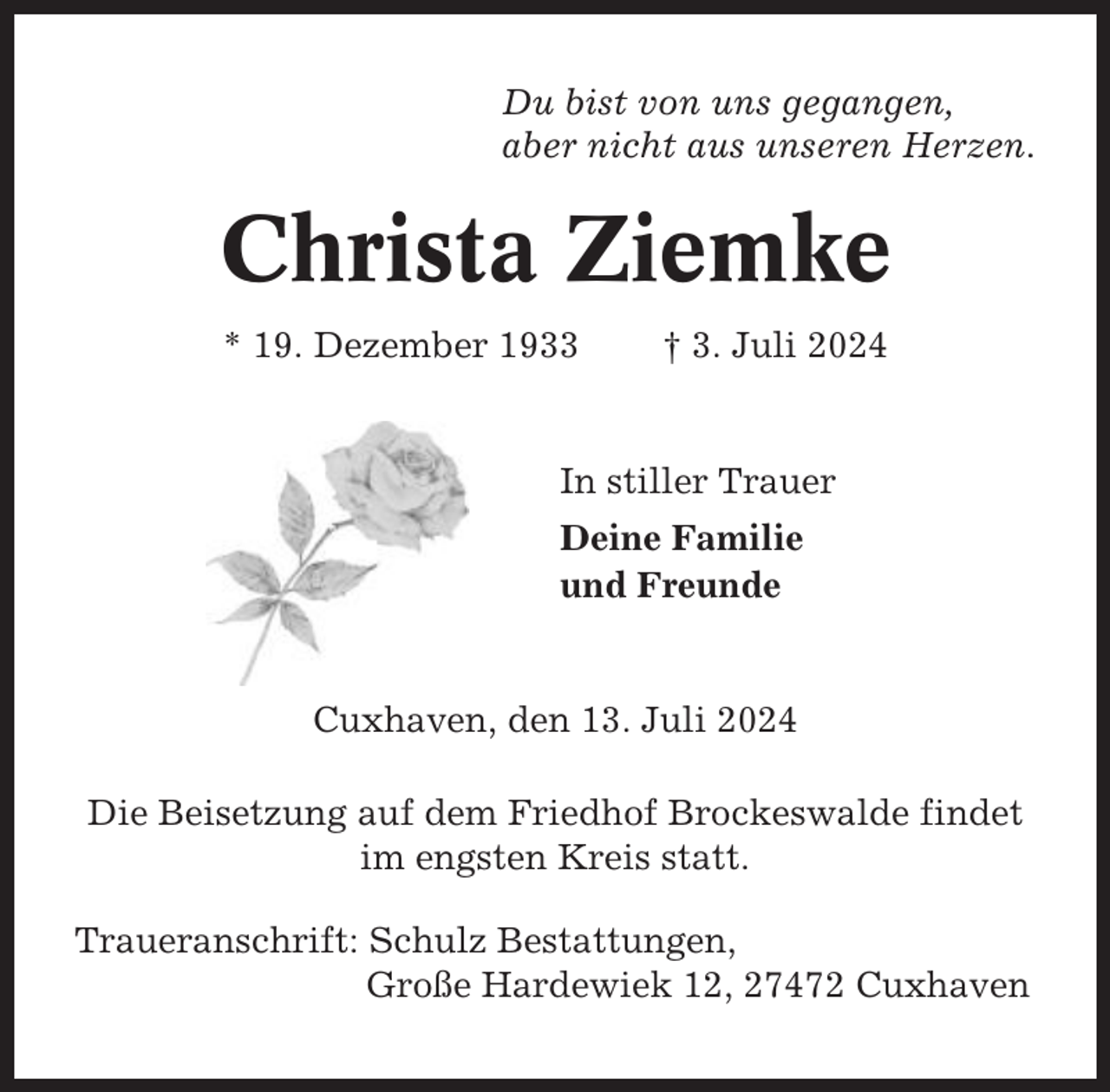 <p>Du bist von uns gegangen,<br />aber nicht aus unseren Herzen.</p><p>Christa Ziemke<br />* 19. Dezember 1933</p><p>† 3. Juli 2024</p><p>In stiller Trauer<br />Deine Familie<br />und Freunde</p><p>Cuxhaven, den 13. Juli 2024<br />Die Beisetzung auf dem Friedhof Brockeswalde findet<br />im engsten Kreis statt.<br />Traueranschrift: Schulz Bestattungen,<br />Große Hardewiek 12, 27472 Cuxhaven</p>