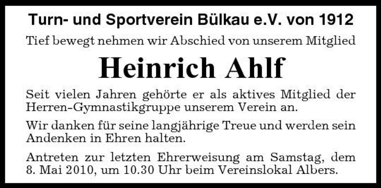 <p>Turn- und Sportverein Bülkau e.V. von 1912<br />Tief bewegt nehmen wir Abschied von unserem Mitglied</p><p>Heinrich Ahlf<br />Seit vielen Jahren gehörte er als aktives Mitglied der Herren-Gymnastikgruppe unserem Verein an. Wir danken für seine langjährige Treue und werden sein Andenken in Ehren halten. Antreten zur letzten Ehrerweisung am Samstag, dem 8. Mai 2010, um 10.30 Uhr beim Vereinslokal Albers.</p>