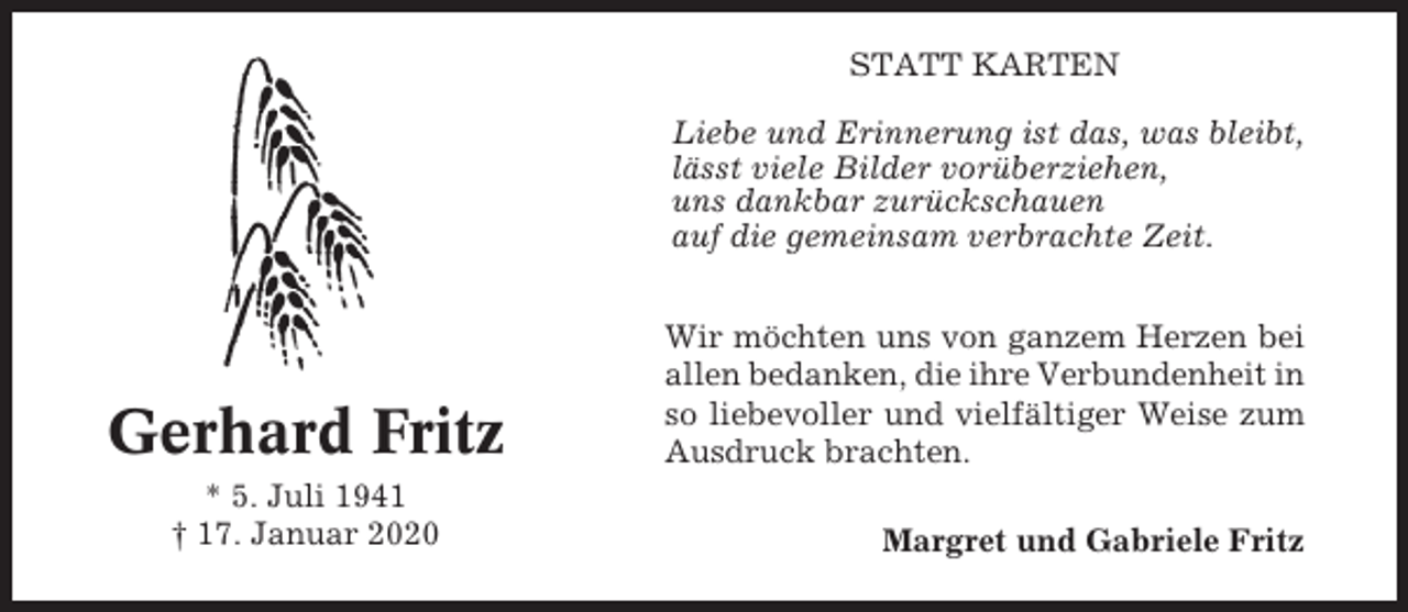 <p>STATT KARTEN<br />Liebe und Erinnerung ist das, was bleibt,<br />lässt viele Bilder vorüberziehen,<br />uns dankbar zurückschauen<br />auf die gemeinsam verbrachte Zeit.</p><p>Gerhard Fritz<br />* 5. Juli 1941<br />† 17. Januar 2020</p><p>Wir möchten uns von ganzem Herzen bei<br />allen bedanken, die ihre Verbundenheit in<br />so liebevoller und vielfältiger Weise zum<br />Ausdruck brachten.<br />Margret und Gabriele Fritz</p>