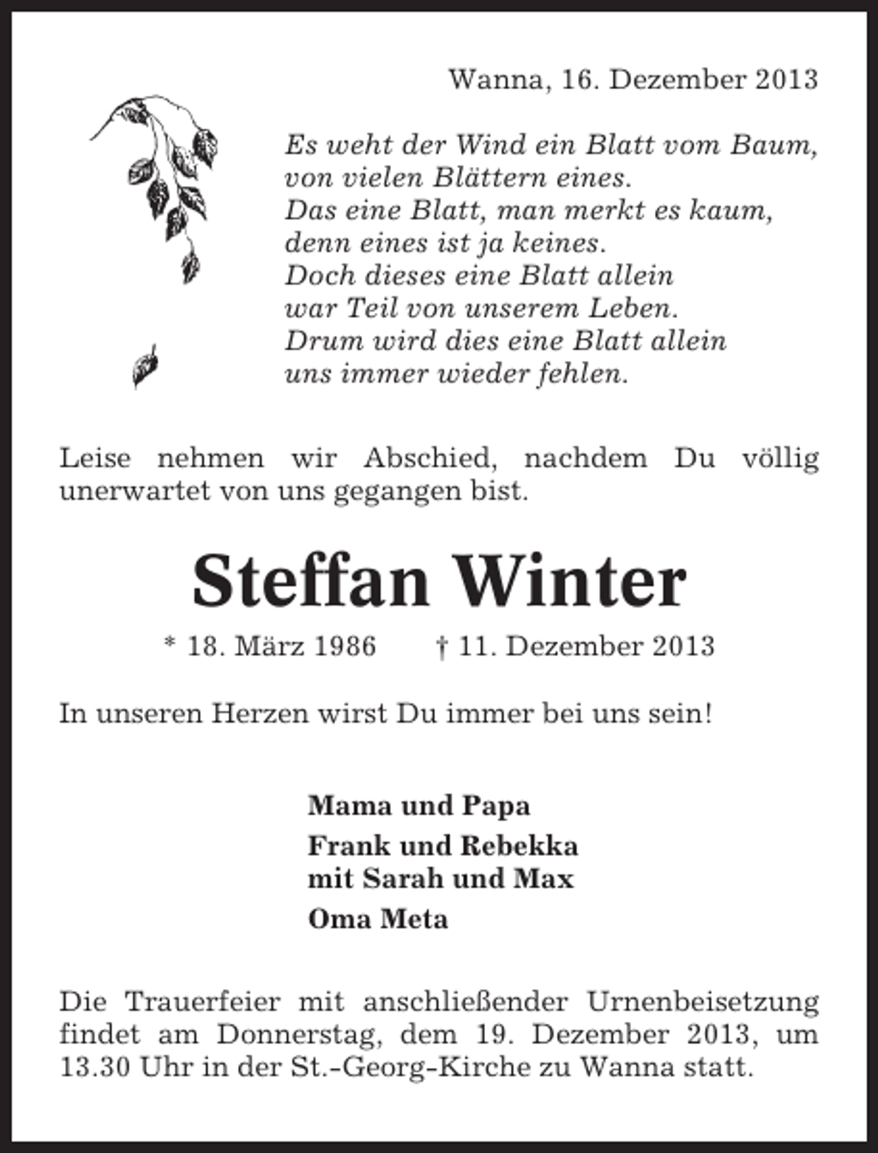<p>Wanna, 16. Dezember 2013<br />Es weht der Wind ein Blatt vom Baum,<br />von vielen Blättern eines.<br />Das eine Blatt, man merkt es kaum,<br />denn eines ist ja keines.<br />Doch dieses eine Blatt allein<br />war Teil von unserem Leben.<br />Drum wird dies eine Blatt allein<br />uns immer wieder fehlen.<br />Leise nehmen wir Abschied, nachdem Du völlig<br />unerwartet von uns gegangen bist.</p><p>Steffan Winter<br />* 18. März 1986</p><p>† 11. Dezember 2013</p><p>In unseren Herzen wirst Du immer bei uns sein!<br />Mama und Papa<br />Frank und Rebekka<br />mit Sarah und Max<br />Oma Meta<br />Die Trauerfeier mit anschließender Urnenbeisetzung<br />findet am Donnerstag, dem 19. Dezember 2013, um<br />13.30 Uhr in der St.-Georg-Kirche zu Wanna statt.</p>