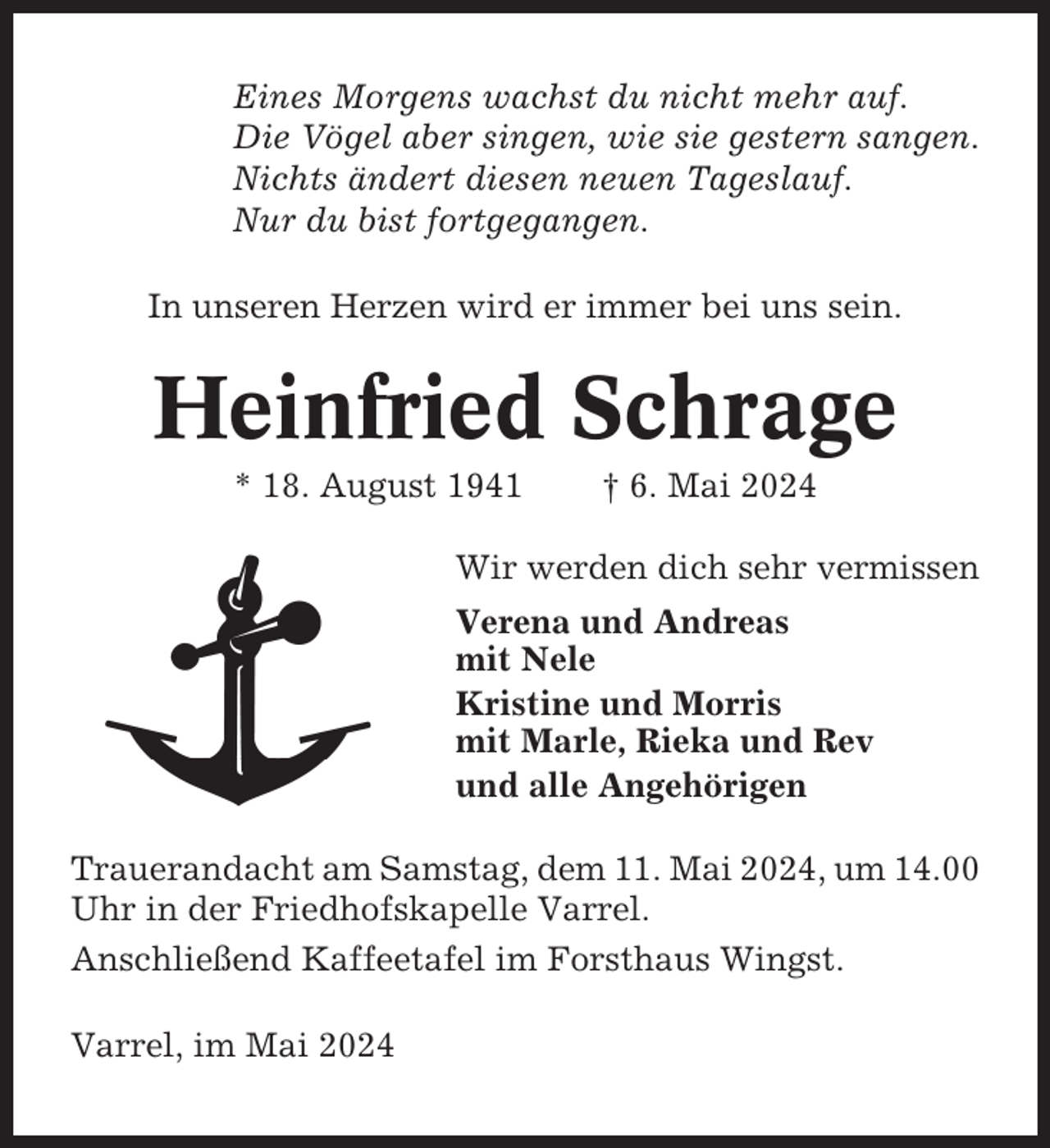 <p>Eines Morgens wachst du nicht mehr auf.<br />Die Vögel aber singen, wie sie gestern sangen.<br />Nichts ändert diesen neuen Tageslauf.<br />Nur du bist fortgegangen.<br />In unseren Herzen wird er immer bei uns sein.</p><p>Heinfried Schrage<br />* 18. August 1941</p><p>† 6. Mai 2024</p><p>Wir werden dich sehr vermissen<br />Verena und Andreas<br />mit Nele<br />Kristine und Morris<br />mit Marle, Rieka und Rev<br />und alle Angehörigen<br />Trauerandacht am Samstag, dem 11. Mai 2024, um 14.00<br />Uhr in der Friedhofskapelle Varrel.<br />Anschließend Kaffeetafel im Forsthaus Wingst.<br />Varrel, im Mai 2024</p>