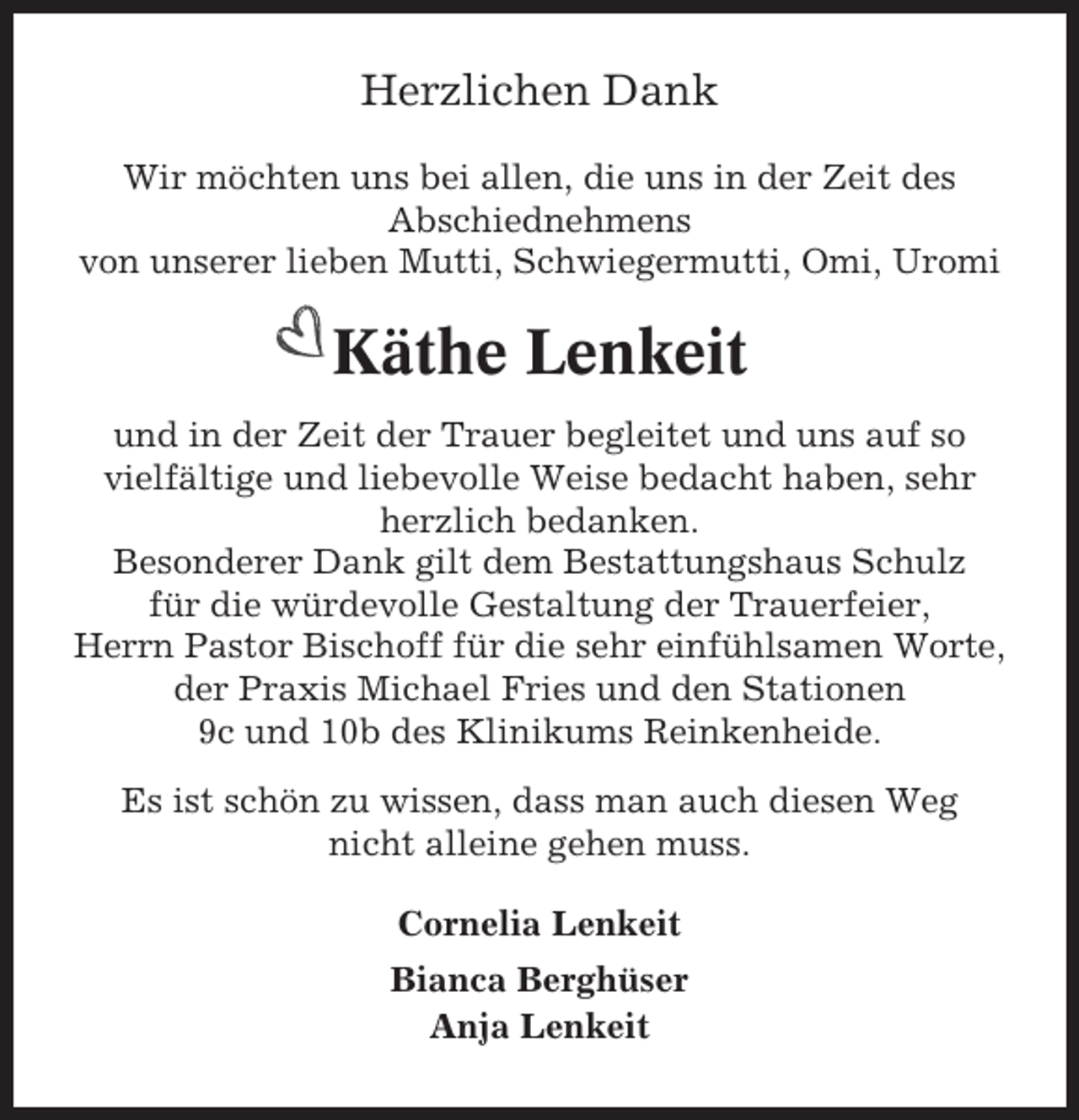 <p>Herzlichen Dank<br />Wir möchten uns bei allen, die uns in der Zeit des<br />Abschiednehmens<br />von unserer lieben Mutti, Schwiegermutti, Omi, Uromi</p><p>Käthe Lenkeit<br />und in der Zeit der Trauer begleitet und uns auf so<br />vielfältige und liebevolle Weise bedacht haben, sehr<br />herzlich bedanken.<br />Besonderer Dank gilt dem Bestattungshaus Schulz<br />für die würdevolle Gestaltung der Trauerfeier,<br />Herrn Pastor Bischoff für die sehr einfühlsamen Worte,<br />der Praxis Michael Fries und den Stationen<br />9c und 10b des Klinikums Reinkenheide.<br />Es ist schön zu wissen, dass man auch diesen Weg<br />nicht alleine gehen muss.<br />Cornelia Lenkeit<br />Bianca Berghüser<br />Anja Lenkeit</p>