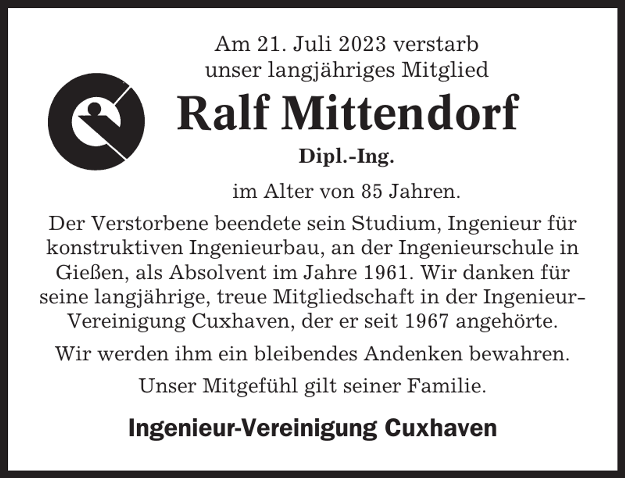 <p>Am 21. Juli 2023 verstarb<br />unser langjähriges Mitglied</p><p>Ralf Mittendorf<br />Dipl.-Ing.<br />im Alter von 85 Jahren.<br />Der Verstorbene beendete sein Studium, Ingenieur für<br />konstruktiven Ingenieurbau, an der Ingenieurschule in<br />Gießen, als Absolvent im Jahre 1961. Wir danken für<br />seine langjährige, treue Mitgliedschaft in der IngenieurVereinigung Cuxhaven, der er seit 1967 angehörte.<br />Wir werden ihm ein bleibendes Andenken bewahren.<br />Unser Mitgefühl gilt seiner Familie.</p><p>Ingenieur-Vereinigung Cuxhaven</p>