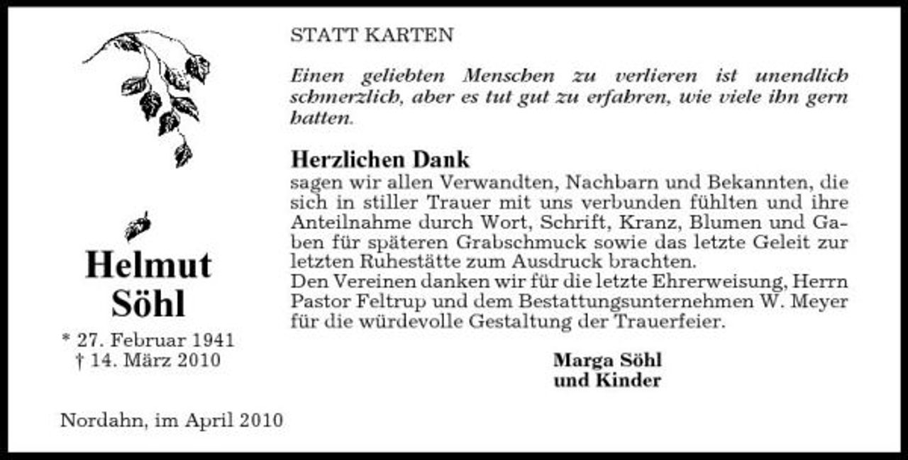 <p>STATT KARTEN</p><p>Einen geliebten Menschen zu verlieren ist unendlich schmerzlich, aber es tut gut zu erfahren, wie viele ihn gern hatten.</p><p>Herzlichen Dank<br />sagen wir allen Verwandten, Nachbarn und Bekannten, die sich in stiller Trauer mit uns verbunden fühlten und ihre Anteilnahme durch Wort, Schrift, Kranz, Blumen und Gaben für späteren Grabschmuck sowie das letzte Geleit zur letzten Ruhestätte zum Ausdruck brachten. Den Vereinen danken wir für die letzte Ehrerweisung, Herrn Pastor Feltrup und dem Bestattungsunternehmen W. Meyer für die würdevolle Gestaltung der Trauerfeier. Marga Söhl und Kinder</p><p>Helmut Söhl<br />* 27. Februar 1941 † 14. März 2010 Nordahn, im April 2010</p>