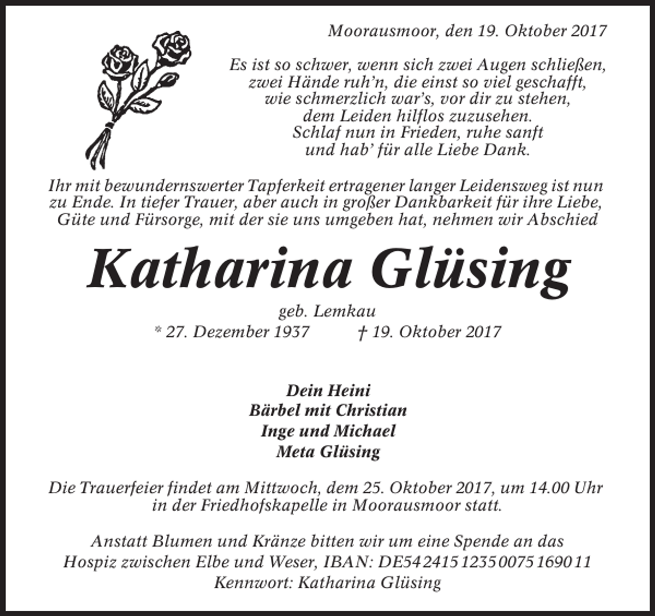 <p>Moorausmoor, den 19. Oktober 2017<br />Es ist so schwer, wenn sich zwei Augen schließen,<br />zwei Hände ruh’n, die einst so viel geschafft,<br />wie schmerzlich war’s, vor dir zu stehen,<br />dem Leiden hilflos zuzusehen.<br />Schlaf nun in Frieden, ruhe sanft<br />und hab’ für alle Liebe Dank.<br />Ihr mit bewundernswerter Tapferkeit ertragener langer Leidensweg ist nun<br />zu Ende. In tiefer Trauer, aber auch in großer Dankbarkeit für ihre Liebe,<br />Güte und Fürsorge, mit der sie uns umgeben hat, nehmen wir Abschied</p><p>Katharina Glüsing<br />geb. Lemkau<br />* 27. Dezember 1937<br />† 19. Oktober 2017</p><p>Dein Heini<br />Bärbel mit Christian<br />Inge und Michael<br />Meta Glüsing<br />Die Trauerfeier findet am Mittwoch, dem 25. Oktober 2017, um 14.00 Uhr<br />in der Friedhofskapelle in Moorausmoor statt.<br />Anstatt Blumen und Kränze bitten wir um eine Spende an das<br />Hospiz zwischen Elbe und Weser, IBAN: DE54 2415 1235 0075 1690 11<br />Kennwort: Katharina Glüsing</p>