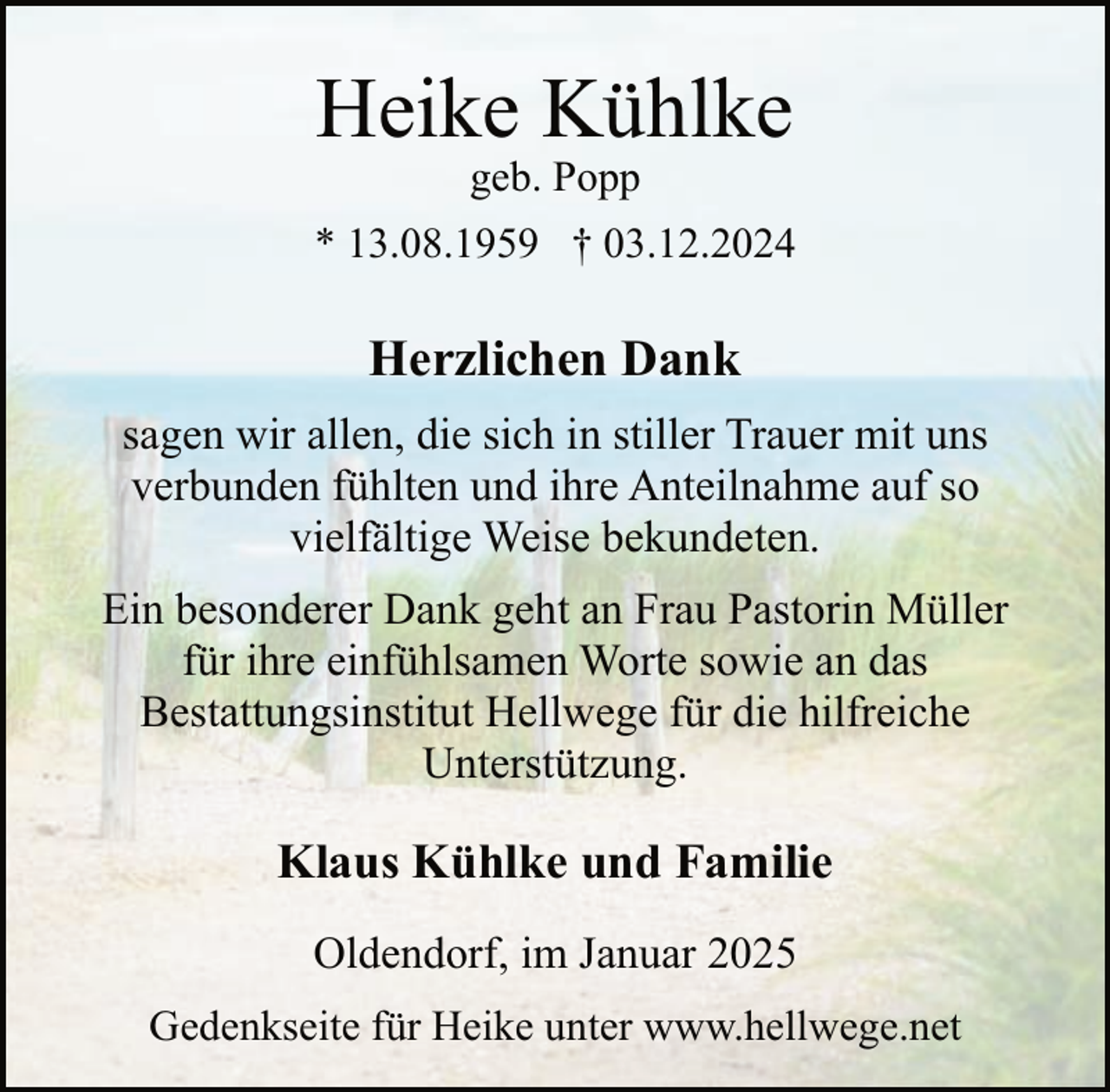 <p>Heike Kühlke<br />geb. Popp</p><p>* 13.08.1959 † 03.12.2024</p><p>Herzlichen Dank<br />sagen wir allen, die sich in stiller Trauer mit uns<br />verbunden fühlten und ihre Anteilnahme auf so<br />vielfältige Weise bekundeten.<br />Ein besonderer Dank geht an Frau Pastorin Müller<br />für ihre einfühlsamen Worte sowie an das<br />Bestattungsinstitut Hellwege für die hilfreiche<br />Unterstützung.</p><p>Klaus Kühlke und Familie<br />Oldendorf, im Januar 2025<br />Gedenkseite für Heike unter www.hellwege.net</p>