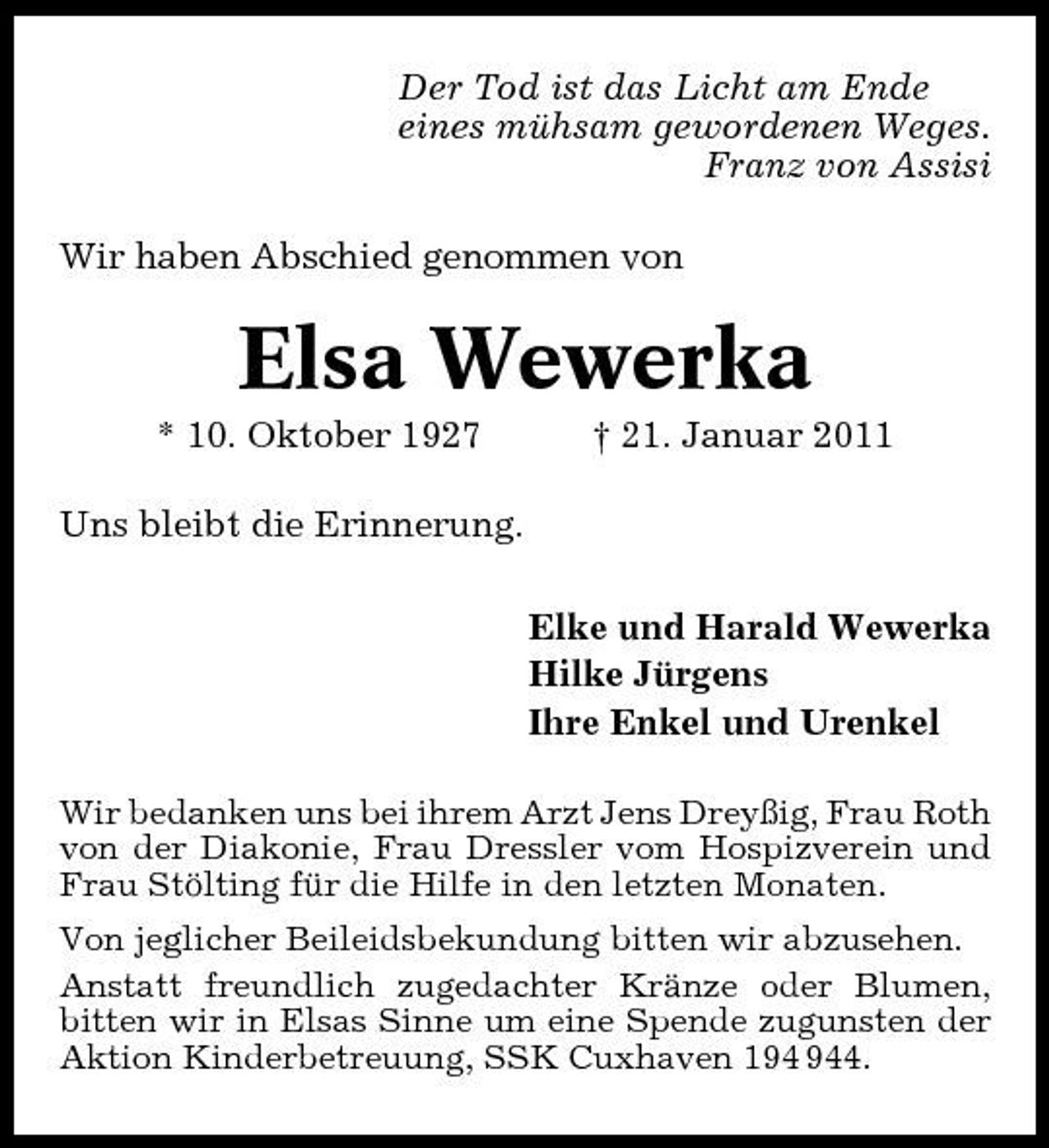 <p>Der Tod ist das Licht am Ende eines mühsam gewordenen Weges. Franz von Assisi Wir haben Abschied genommen von</p><p>Elsa Wewerka<br />* 10. Oktober 1927 Uns bleibt die Erinnerung. Elke und Harald Wewerka Hilke Jürgens Ihre Enkel und Urenkel<br />Wir bedanken uns bei ihrem Arzt Jens Dreyßig, Frau Roth von der Diakonie, Frau Dressler vom Hospizverein und Frau Stölting für die Hilfe in den letzten Monaten. Von jeglicher Beileidsbekundung bitten wir abzusehen. Anstatt freundlich zugedachter Kränze oder Blumen, bitten wir in Elsas Sinne um eine Spende zugunsten der Aktion Kinderbetreuung, SSK Cuxhaven 14.</p><p>† 21. Januar 2011</p>