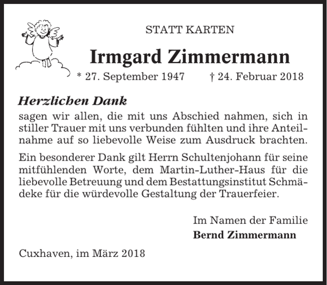 <p>STATT KARTEN</p><p>Irmgard Zimmermann<br />* 27. September 1947</p><p>† 24. Februar 2018</p><p>Herzlichen Dank<br />sagen wir allen, die mit uns Abschied nahmen, sich in<br />stiller Trauer mit uns verbunden fühlten und ihre Anteilnahme auf so liebevolle Weise zum Ausdruck brachten.<br />Ein besonderer Dank gilt Herrn Schultenjohann für seine<br />mitfühlenden Worte, dem Martin-Luther-Haus für die<br />liebevolle Betreuung und dem Bestattungsinstitut Schmädeke für die würdevolle Gestaltung der Trauerfeier.<br />Im Namen der Familie<br />Bernd Zimmermann<br />Cuxhaven, im März 2018</p>