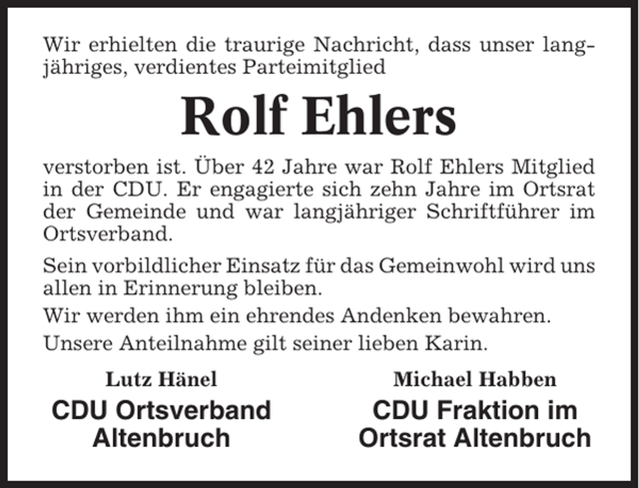 <p>Wir erhielten die traurige Nachricht, dass unser langjähriges, verdientes Parteimitglied</p><p>Rolf Ehlers<br />verstorben ist. Über 42 Jahre war Rolf Ehlers Mitglied<br />in der CDU. Er engagierte sich zehn Jahre im Ortsrat<br />der Gemeinde und war langjähriger Schriftführer im<br />Ortsverband.<br />Sein vorbildlicher Einsatz für das Gemeinwohl wird uns<br />allen in Erinnerung bleiben.<br />Wir werden ihm ein ehrendes Andenken bewahren.<br />Unsere Anteilnahme gilt seiner lieben Karin.<br />Lutz Hänel</p><p>Michael Habben</p><p>CDU Ortsverband<br />Altenbruch</p><p>CDU Fraktion im<br />Ortsrat Altenbruch</p>