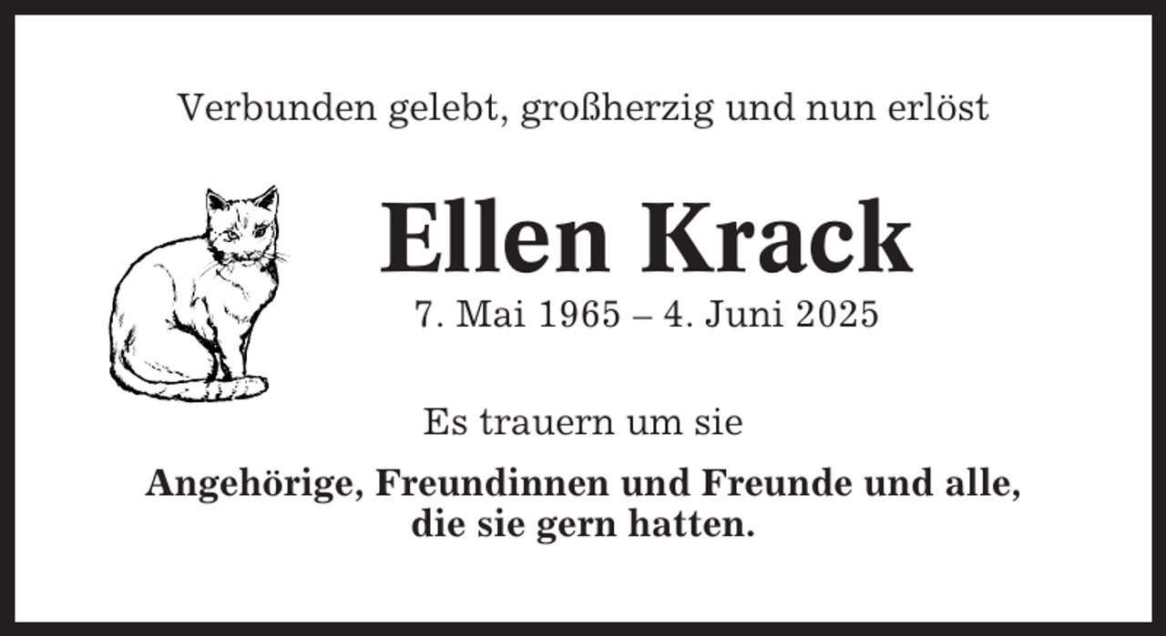 <p>Verbunden gelebt, großherzig und nun erlöst</p><p>Ellen Krack<br />7. Mai 1965 – 4. Juni 2025<br />Es trauern um sie<br />Angehörige, Freundinnen und Freunde und alle,<br />die sie gern hatten.</p>