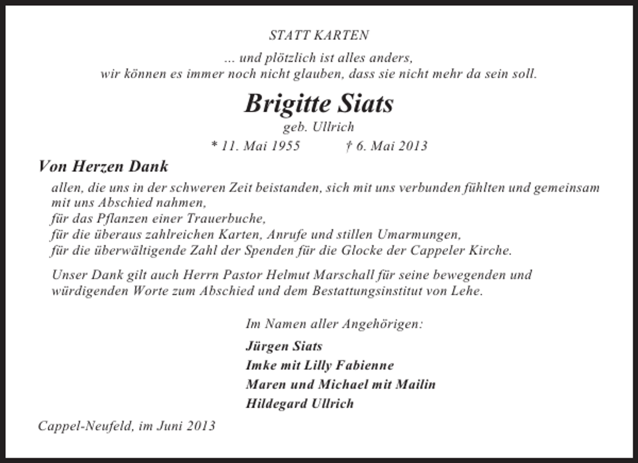 <p>STATT KARTEN<br />... und plötzlich ist alles anders,<br />wir können es immer noch nicht glauben, dass sie nicht mehr da sein soll.</p><p>Brigitte Siats<br />geb. Ullrich<br />* 11. Mai 1955<br />† 6. Mai 2013</p><p>Von Herzen Dank<br />allen, die uns in der schweren Zeit beistanden, sich mit uns verbunden fühlten und gemeinsam<br />mit uns Abschied nahmen,<br />für das Pflanzen einer Trauerbuche,<br />für die überaus zahlreichen Karten, Anrufe und stillen Umarmungen,<br />für die überwältigende Zahl der Spenden für die Glocke der Cappeler Kirche.<br />Unser Dank gilt auch Herrn Pastor Helmut Marschall für seine bewegenden und<br />würdigenden Worte zum Abschied und dem Bestattungsinstitut von Lehe.<br />Im Namen aller Angehörigen:<br />Jürgen Siats<br />Imke mit Lilly Fabienne<br />Maren und Michael mit Mailin<br />Hildegard Ullrich<br />Cappel-Neufeld, im Juni 2013</p>