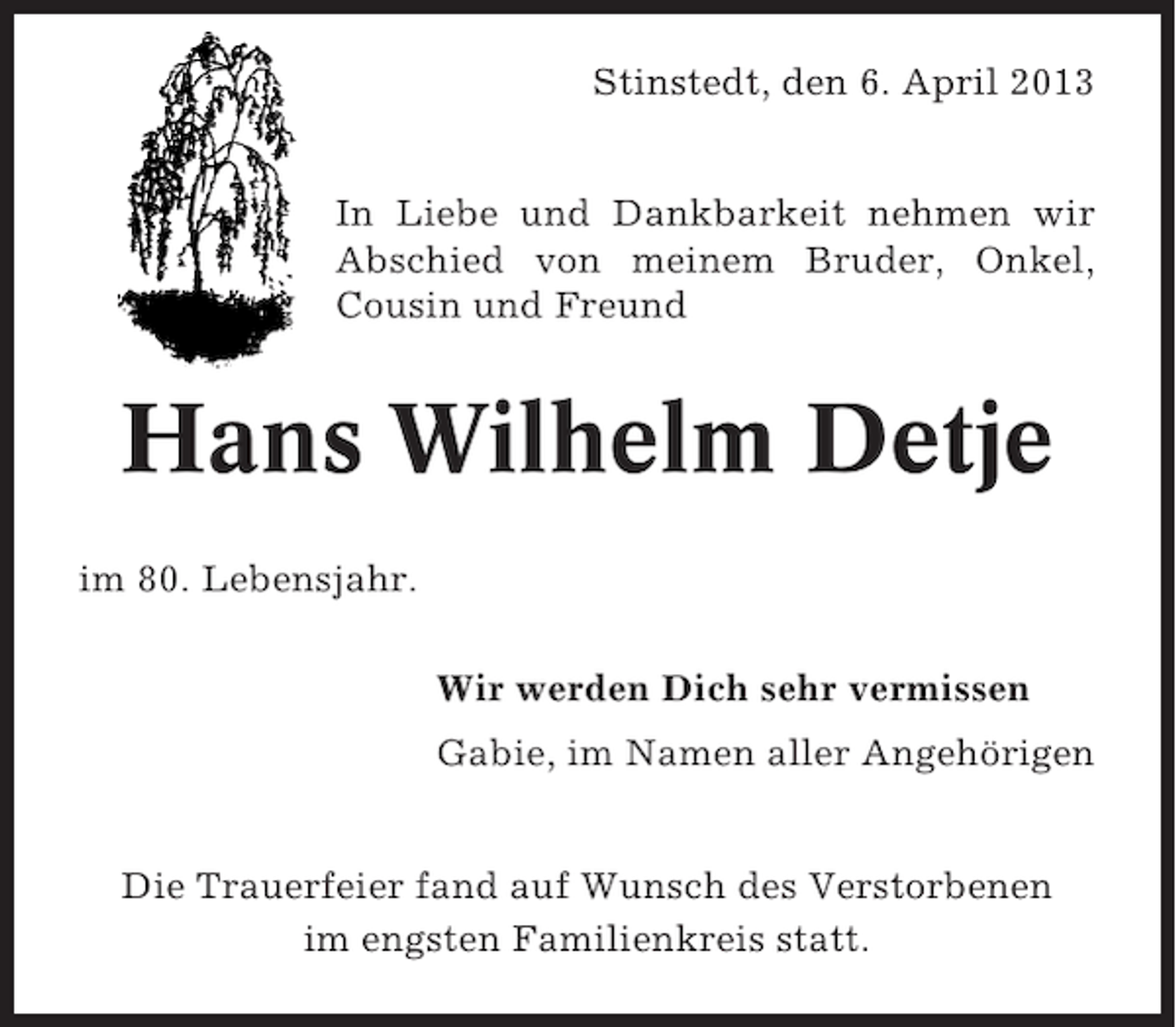 <p>Stinstedt, den 6. April 2013<br />In Liebe und Dankbarkeit nehmen wir<br />Abschied von meinem Bruder, Onkel,<br />Cousin und Freund</p><p>Hans Wilhelm Detje<br />im 80. Lebensjahr.<br />Wir werden Dich sehr vermissen<br />Gabie, im Namen aller Angehörigen<br />Die Trauerfeier fand auf Wunsch des Verstorbenen<br />im engsten Familienkreis statt.</p>