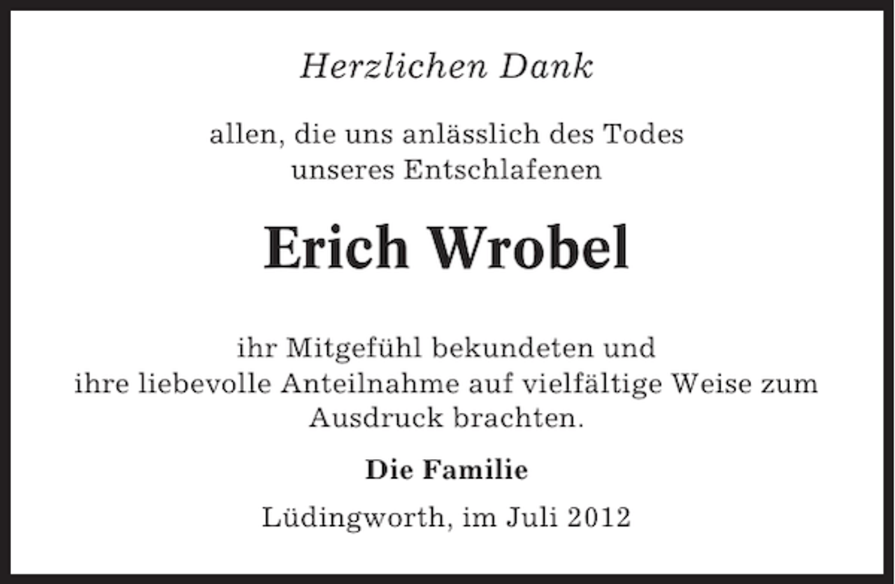 <p>Herzlichen Dank<br />allen, die uns anlässlich des Todes<br />unseres Entschlafenen</p><p>Erich Wrobel<br />ihr Mitgefühl bekundeten und<br />ihre liebevolle Anteilnahme auf vielfältige Weise zum<br />Ausdruck brachten.<br />Die Familie<br />Lüdingworth, im Juli 2012</p>
