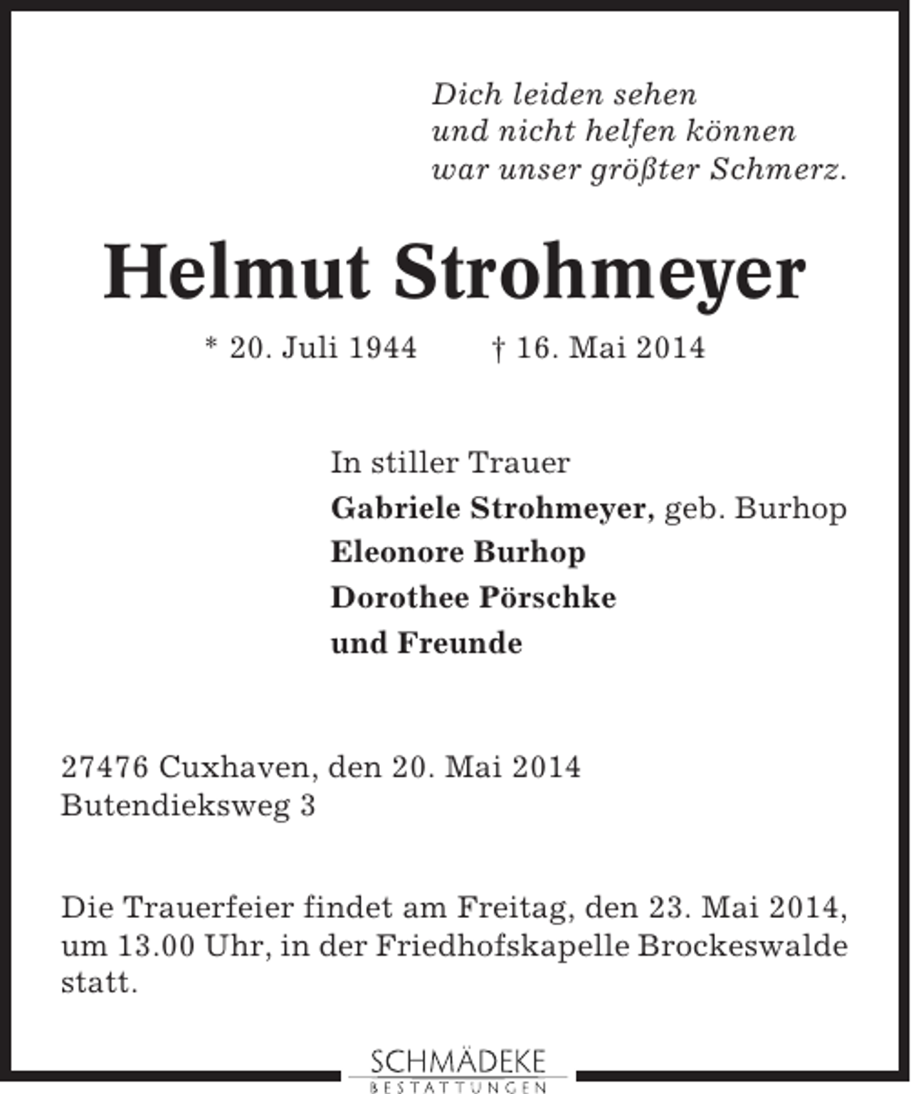 <p>Dich leiden sehen<br />und nicht helfen können<br />war unser größter Schmerz.</p>
<p>Helmut Strohmeyer<br />* 20. Juli 1944</p>
<p>† 16. Mai 2014</p>
<p>In stiller Trauer<br />Gabriele Strohmeyer, geb. Burhop<br />Eleonore Burhop<br />Dorothee Pörschke<br />und Freunde</p>
<p>27476 Cuxhaven, den 20. Mai 2014<br />Butendieksweg 3<br />Die Trauerfeier findet am Freitag, den 23. Mai 2014,<br />um 13.00 Uhr, in der Friedhofskapelle Brockeswalde<br />statt.</p>