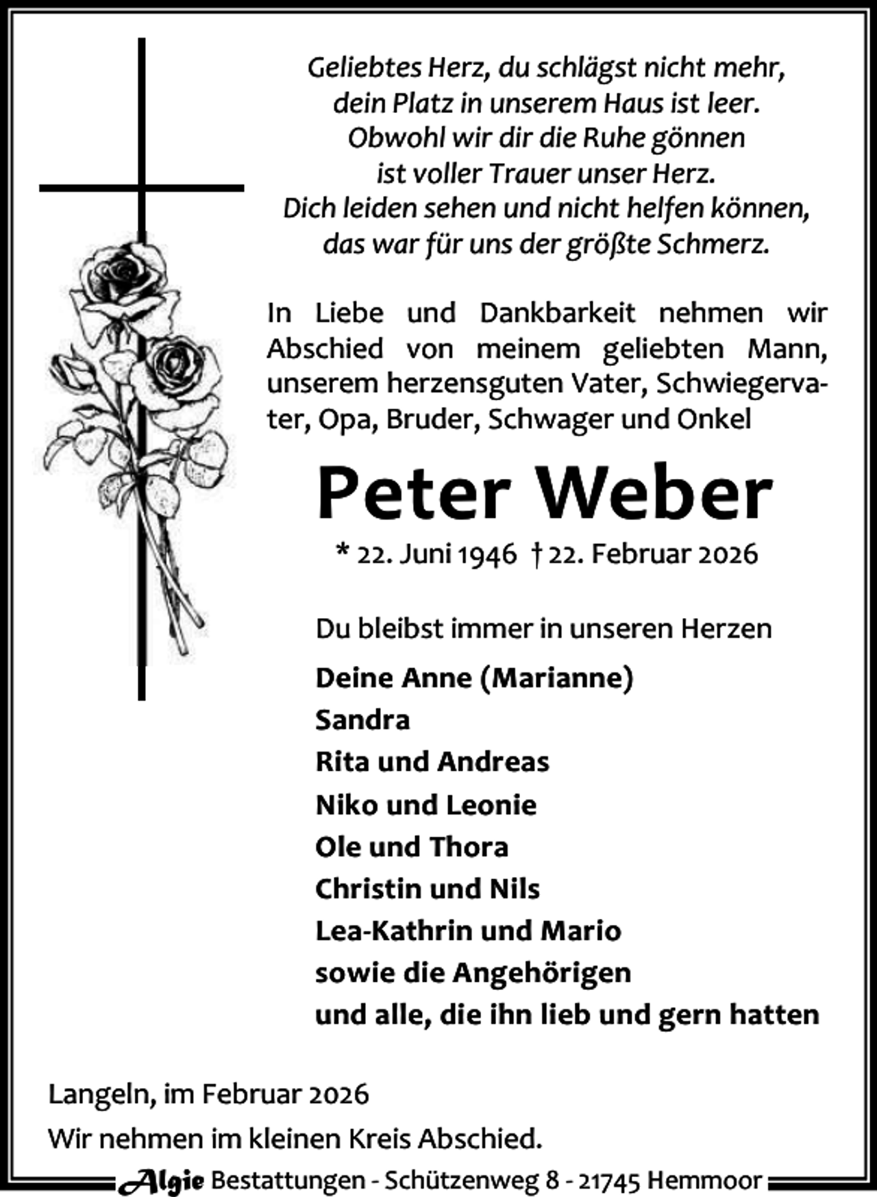 <p>Geliebtes Herz, du schlägst nicht mehr,<br />dein Platz in unserem Haus ist leer.<br />Obwohl wir dir die Ruhe gönnen<br />ist voller Trauer unser Herz.<br />Dich leiden sehen und nicht helfen können,<br />das war für uns der größte Schmerz.<br />In Liebe und Dankbarkeit nehmen wir<br />Abschied von meinem geliebten Mann,<br />unserem herzensguten Vater, Schwiegerva‐<br />ter, Opa, Bruder, Schwager und Onkel</p><p>Peter Weber<br />* 22. Juni 1946 † 22. Februar 2026</p><p>Du bleibst immer in unseren Herzen<br />Deine Anne (Marianne)<br />Sandra<br />Rita und Andreas<br />Niko und Leonie<br />Ole und Thora<br />Christin und Nils<br />Lea-Kathrin und Mario<br />sowie die Angehörigen<br />und alle, die ihn lieb und gern hatten<br />Langeln, im Februar 2026<br />Wir nehmen im kleinen Kreis Abschied.<br />Algie Bestattungen ‐ Schützenweg 8 ‐ 21745 Hemmoor</p>