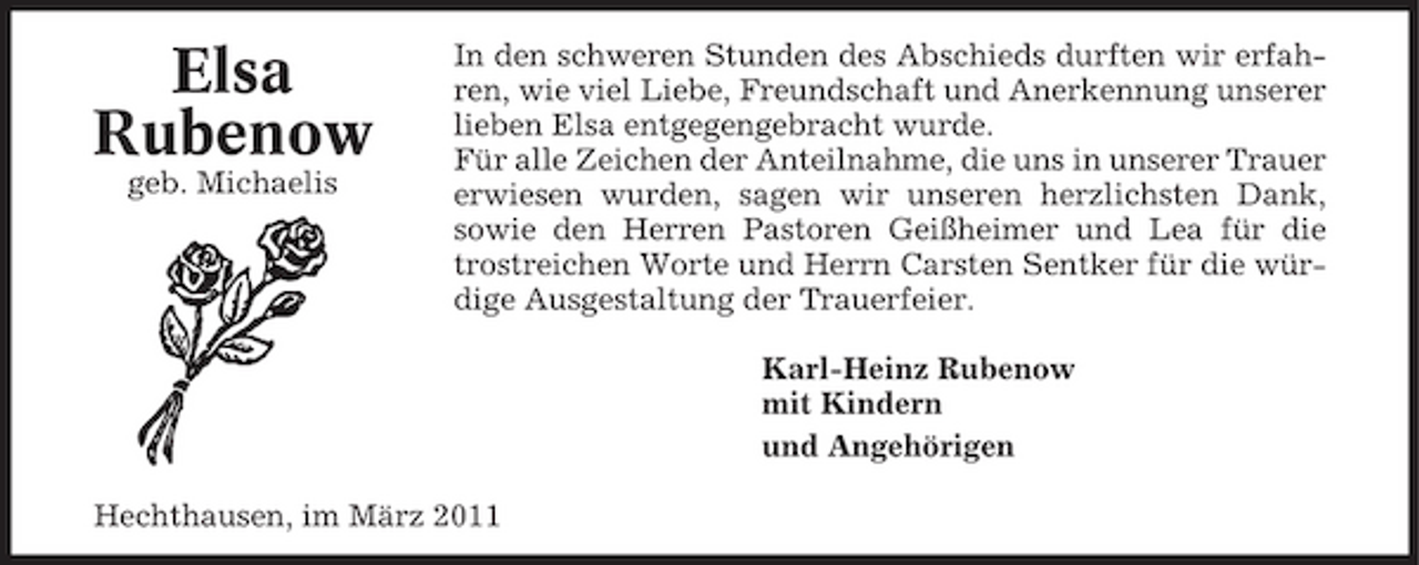 <p>Elsa Rubenow<br />geb. Michaelis</p><p>In den schweren Stunden des Abschieds durften wir erfahren, wie viel Liebe, Freundschaft und Anerkennung unserer lieben Elsa entgegengebracht wurde. Für alle Zeichen der Anteilnahme, die uns in unserer Trauer erwiesen wurden, sagen wir unseren herzlichsten Dank, sowie den Herren Pastoren Geißheimer und Lea für die trostreichen Worte und Herrn Carsten Sentker für die würdige Ausgestaltung der Trauerfeier. Karl-Heinz Rubenow mit Kindern und Angehörigen</p><p>Hechthausen, im März 2011</p>