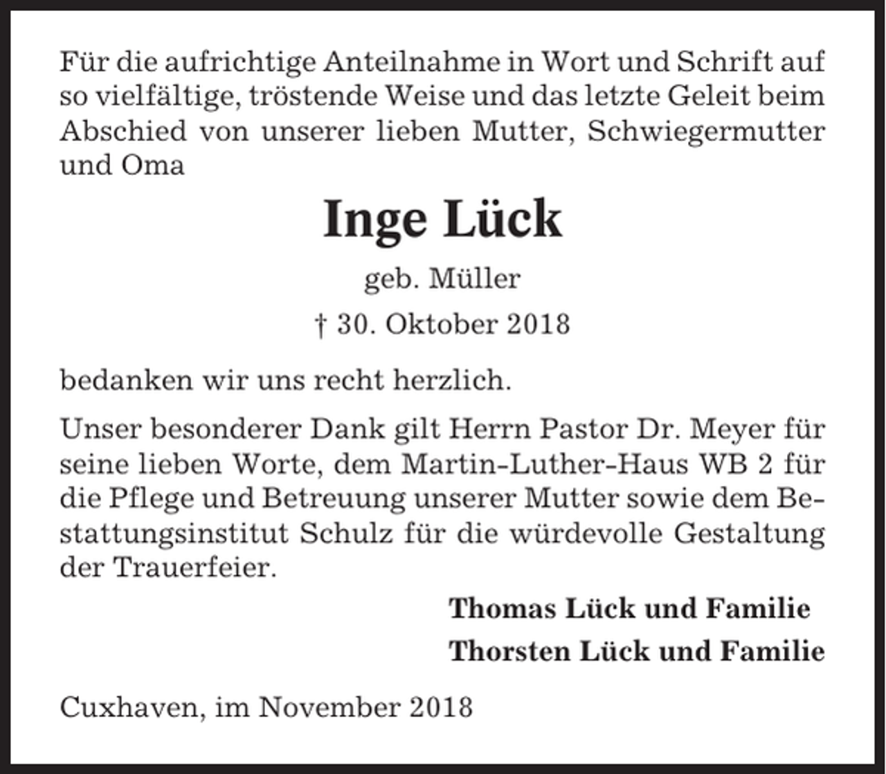 <p>Für die aufrichtige Anteilnahme in Wort und Schrift auf<br />so vielfältige, tröstende Weise und das letzte Geleit beim<br />Abschied von unserer lieben Mutter, Schwiegermutter<br />und Oma</p><p>Inge Lück<br />geb. Müller<br />† 30. Oktober 2018<br />bedanken wir uns recht herzlich.<br />Unser besonderer Dank gilt Herrn Pastor Dr. Meyer für<br />seine lieben Worte, dem Martin-Luther-Haus WB 2 für<br />die Pflege und Betreuung unserer Mutter sowie dem Bestattungsinstitut Schulz für die würdevolle Gestaltung<br />der Trauerfeier.<br />Thomas Lück und Familie<br />Thorsten Lück und Familie<br />Cuxhaven, im November 2018</p>